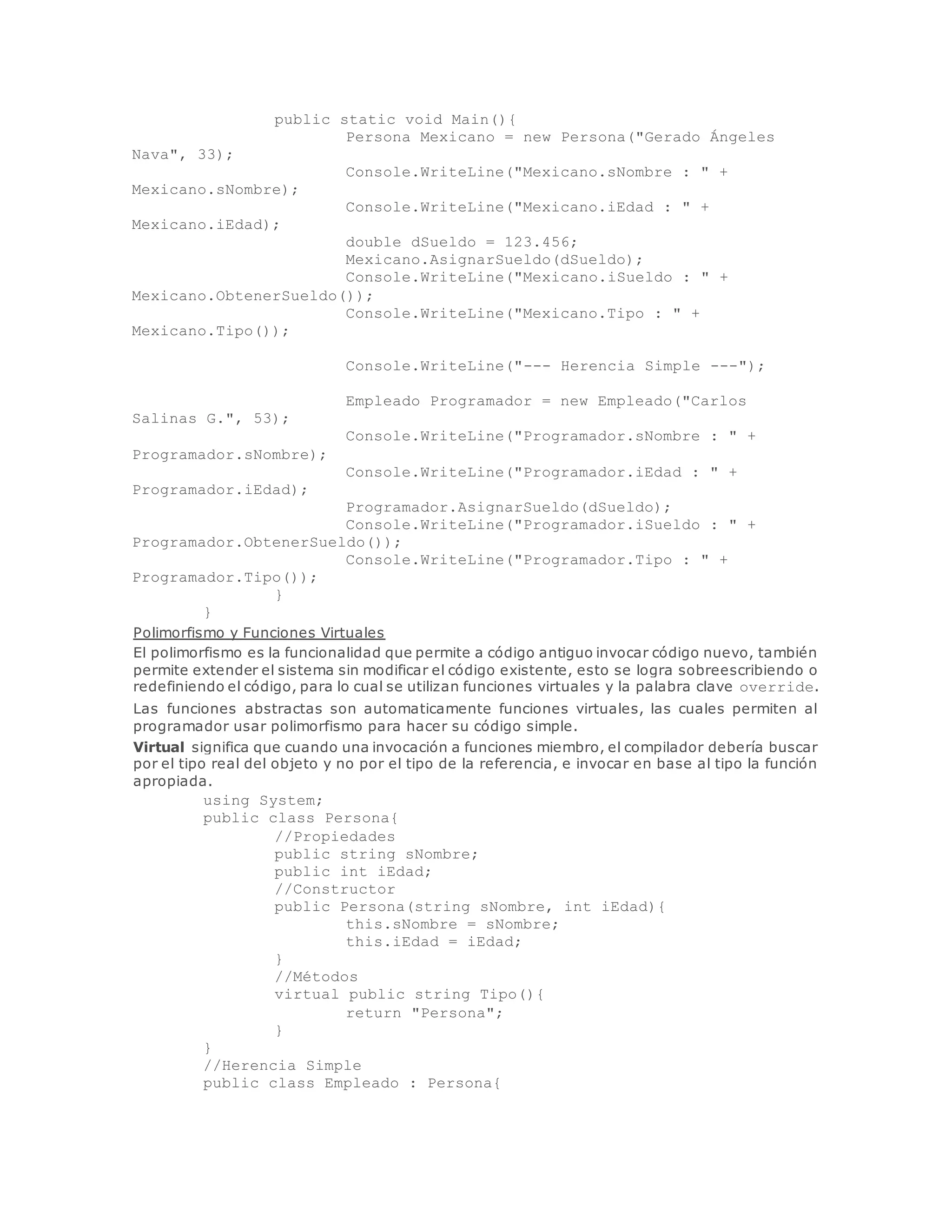 public static void Main(){ 
Persona Mexicano = new Persona("Gerado Ángeles 
Nava", 33); 
Console.WriteLine("Mexicano.sNombre : " + 
Mexicano.sNombre); 
Console.WriteLine("Mexicano.iEdad : " + 
Mexicano.iEdad); 
double dSueldo = 123.456; 
Mexicano.AsignarSueldo(dSueldo); 
Console.WriteLine("Mexicano.iSueldo : " + 
Mexicano.ObtenerSueldo()); 
Console.WriteLine("Mexicano.Tipo : " + 
Mexicano.Tipo()); 
Console.WriteLine("--- Herencia Simple ---"); 
Empleado Programador = new Empleado("Carlos 
Salinas G.", 53); 
Console.WriteLine("Programador.sNombre : " + 
Programador.sNombre); 
Console.WriteLine("Programador.iEdad : " + 
Programador.iEdad); 
Programador.AsignarSueldo(dSueldo); 
Console.WriteLine("Programador.iSueldo : " + 
Programador.ObtenerSueldo()); 
Console.WriteLine("Programador.Tipo : " + 
Programador.Tipo()); 
} 
} 
Polimorfismo y Funciones Virtuales 
El polimorfismo es la funcionalidad que permite a código antiguo invocar código nuevo, también 
permite extender el sistema sin modificar el código existente, esto se logra sobreescribiendo o 
redefiniendo el código, para lo cual se utilizan funciones virtuales y la palabra clave override. 
Las funciones abstractas son automaticamente funciones virtuales, las cuales permiten al 
programador usar polimorfismo para hacer su código simple. 
Virtual significa que cuando una invocación a funciones miembro, el compilador debería buscar 
por el tipo real del objeto y no por el tipo de la referencia, e invocar en base al tipo la función 
apropiada. 
using System; 
public class Persona{ 
//Propiedades 
public string sNombre; 
public int iEdad; 
//Constructor 
public Persona(string sNombre, int iEdad){ 
this.sNombre = sNombre; 
this.iEdad = iEdad; 
} 
//Métodos 
virtual public string Tipo(){ 
return "Persona"; 
} 
} 
//Herencia Simple 
public class Empleado : Persona{ 
 