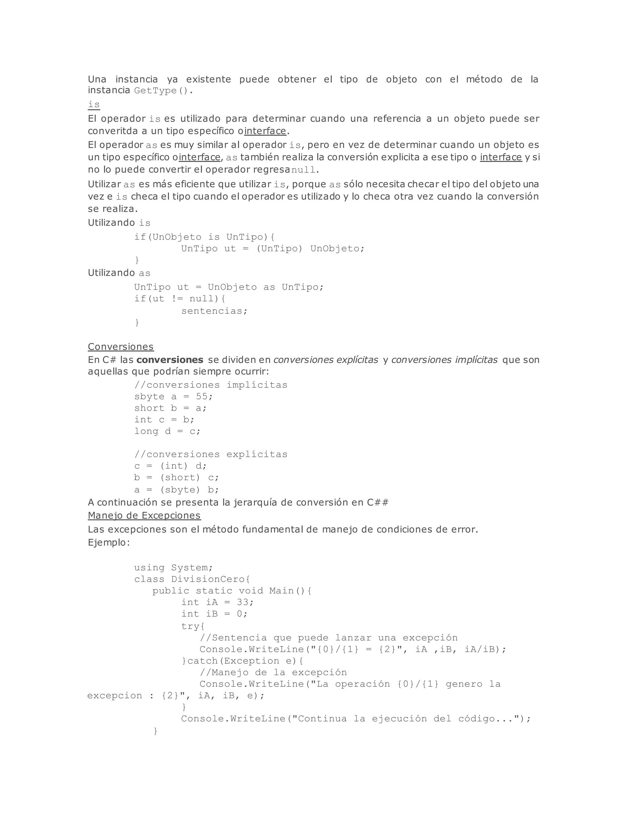 Una instancia ya existente puede obtener el tipo de objeto con el método de la 
instancia GetType(). 
is 
El operador is es utilizado para determinar cuando una referencia a un objeto puede ser 
converitda a un tipo específico ointerface. 
El operador as es muy similar al operador is, pero en vez de determinar cuando un objeto es 
un tipo específico ointerface, as también realiza la conversión explicita a ese tipo o interface y si 
no lo puede convertir el operador regresanull. 
Utilizar as es más eficiente que utilizar is, porque as sólo necesita checar el tipo del objeto una 
vez e is checa el tipo cuando el operador es utilizado y lo checa otra vez cuando la conversión 
se realiza. 
Utilizando is 
if(UnObjeto is UnTipo){ 
UnTipo ut = (UnTipo) UnObjeto; 
} 
Utilizando as 
UnTipo ut = UnObjeto as UnTipo; 
if(ut != null){ 
sentencias; 
} 
Conversiones 
En C# las conversiones se dividen en conversiones explícitas y conversiones implícitas que son 
aquellas que podrían siempre ocurrir: 
//conversiones implícitas 
sbyte a = 55; 
short b = a; 
int c = b; 
long d = c; 
//conversiones explícitas 
c = (int) d; 
b = (short) c; 
a = (sbyte) b; 
A continuación se presenta la jerarquía de conversión en C## 
Manejo de Excepciones 
Las excepciones son el método fundamental de manejo de condiciones de error. 
Ejemplo: 
using System; 
class DivisionCero{ 
public static void Main(){ 
int iA = 33; 
int iB = 0; 
try{ 
//Sentencia que puede lanzar una excepción 
Console.WriteLine("{0}/{1} = {2}", iA ,iB, iA/iB); 
}catch(Exception e){ 
//Manejo de la excepción 
Console.WriteLine("La operación {0}/{1} genero la 
excepcion : {2}", iA, iB, e); 
} 
Console.WriteLine("Continua la ejecución del código..."); 
} 
 