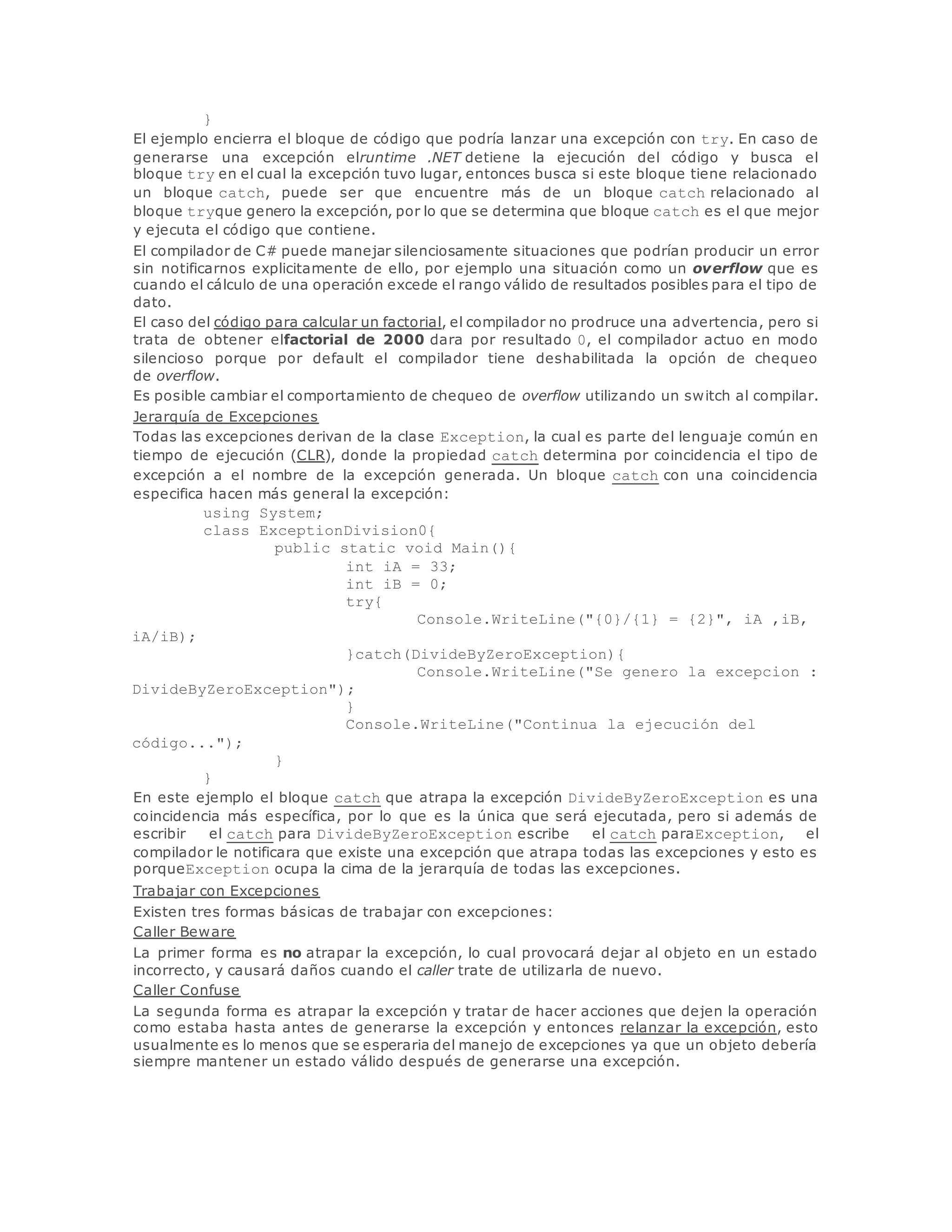 } 
El ejemplo encierra el bloque de código que podría lanzar una excepción con try. En caso de 
generarse una excepción elruntime .NET detiene la ejecución del código y busca el 
bloque try en el cual la excepción tuvo lugar, entonces busca si este bloque tiene relacionado 
un bloque catch, puede ser que encuentre más de un bloque catch relacionado al 
bloque tryque genero la excepción, por lo que se determina que bloque catch es el que mejor 
y ejecuta el código que contiene. 
El compilador de C# puede manejar silenciosamente situaciones que podrían producir un error 
sin notificarnos explicitamente de ello, por ejemplo una situación como un overflow que es 
cuando el cálculo de una operación excede el rango válido de resultados posibles para el tipo de 
dato. 
El caso del código para calcular un factorial, el compilador no prodruce una advertencia, pero si 
trata de obtener elfactorial de 2000 dara por resultado 0, el compilador actuo en modo 
silencioso porque por default el compilador tiene deshabilitada la opción de chequeo 
de overflow. 
Es posible cambiar el comportamiento de chequeo de overflow utilizando un switch al compilar. 
Jerarquía de Excepciones 
Todas las excepciones derivan de la clase Exception, la cual es parte del lenguaje común en 
tiempo de ejecución (CLR), donde la propiedad catch determina por coincidencia el tipo de 
excepción a el nombre de la excepción generada. Un bloque catch con una coincidencia 
especifica hacen más general la excepción: 
using System; 
class ExceptionDivision0{ 
public static void Main(){ 
int iA = 33; 
int iB = 0; 
try{ 
Console.WriteLine("{0}/{1} = {2}", iA ,iB, 
iA/iB); 
}catch(DivideByZeroException){ 
Console.WriteLine("Se genero la excepcion : 
DivideByZeroException"); 
} 
Console.WriteLine("Continua la ejecución del 
código..."); 
} 
} 
En este ejemplo el bloque catch que atrapa la excepción DivideByZeroException es una 
coincidencia más específica, por lo que es la única que será ejecutada, pero si además de 
escribir el catch para DivideByZeroException escribe el catch paraException, el 
compilador le notificara que existe una excepción que atrapa todas las excepciones y esto es 
porqueException ocupa la cima de la jerarquía de todas las excepciones. 
Trabajar con Excepciones 
Existen tres formas básicas de trabajar con excepciones: 
Caller Beware 
La primer forma es no atrapar la excepción, lo cual provocará dejar al objeto en un estado 
incorrecto, y causará daños cuando el caller trate de utilizarla de nuevo. 
Caller Confuse 
La segunda forma es atrapar la excepción y tratar de hacer acciones que dejen la operación 
como estaba hasta antes de generarse la excepción y entonces relanzar la excepción, esto 
usualmente es lo menos que se esperaria del manejo de excepciones ya que un objeto debería 
siempre mantener un estado válido después de generarse una excepción. 
 