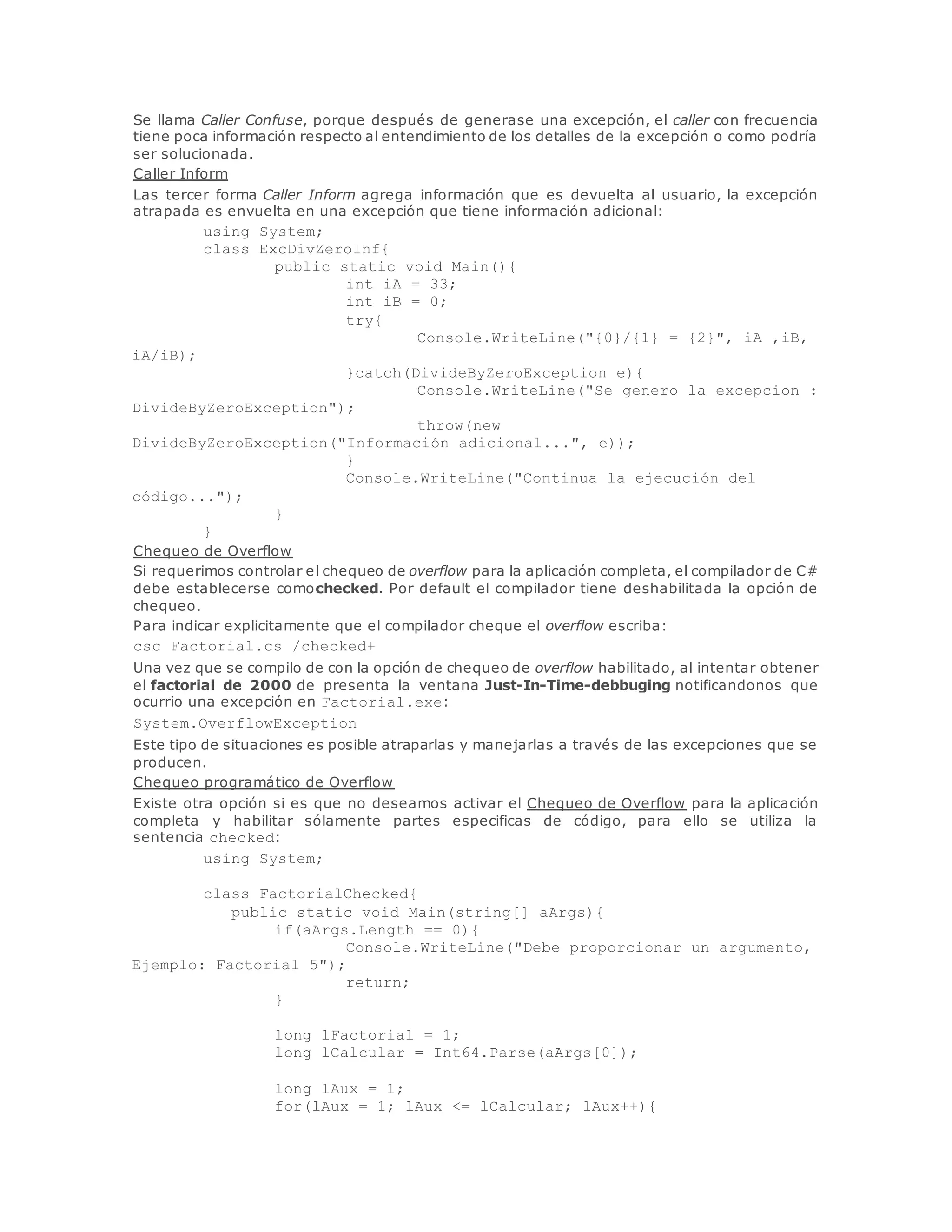 Se llama Caller Confuse, porque después de generase una excepción, el caller con frecuencia 
tiene poca información respecto al entendimiento de los detalles de la excepción o como podría 
ser solucionada. 
Caller Inform 
Las tercer forma Caller Inform agrega información que es devuelta al usuario, la excepción 
atrapada es envuelta en una excepción que tiene información adicional: 
using System; 
class ExcDivZeroInf{ 
public static void Main(){ 
int iA = 33; 
int iB = 0; 
try{ 
Console.WriteLine("{0}/{1} = {2}", iA ,iB, 
iA/iB); 
}catch(DivideByZeroException e){ 
Console.WriteLine("Se genero la excepcion : 
DivideByZeroException"); 
throw(new 
DivideByZeroException("Información adicional...", e)); 
} 
Console.WriteLine("Continua la ejecución del 
código..."); 
} 
} 
Chequeo de Overflow 
Si requerimos controlar el chequeo de overflow para la aplicación completa, el compilador de C# 
debe establecerse comochecked. Por default el compilador tiene deshabilitada la opción de 
chequeo. 
Para indicar explicitamente que el compilador cheque el overflow escriba: 
csc Factorial.cs /checked+ 
Una vez que se compilo de con la opción de chequeo de overflow habilitado, al intentar obtener 
el factorial de 2000 de presenta la ventana Just-In-Time-debbuging notificandonos que 
ocurrio una excepción en Factorial.exe: 
System.OverflowException 
Este tipo de situaciones es posible atraparlas y manejarlas a través de las excepciones que se 
producen. 
Chequeo programático de Overflow 
Existe otra opción si es que no deseamos activar el Chequeo de Overflow para la aplicación 
completa y habilitar sólamente partes especificas de código, para ello se utiliza la 
sentencia checked: 
using System; 
class FactorialChecked{ 
public static void Main(string[] aArgs){ 
if(aArgs.Length == 0){ 
Console.WriteLine("Debe proporcionar un argumento, 
Ejemplo: Factorial 5"); 
return; 
} 
long lFactorial = 1; 
long lCalcular = Int64.Parse(aArgs[0]); 
long lAux = 1; 
for(lAux = 1; lAux <= lCalcular; lAux++){ 
 