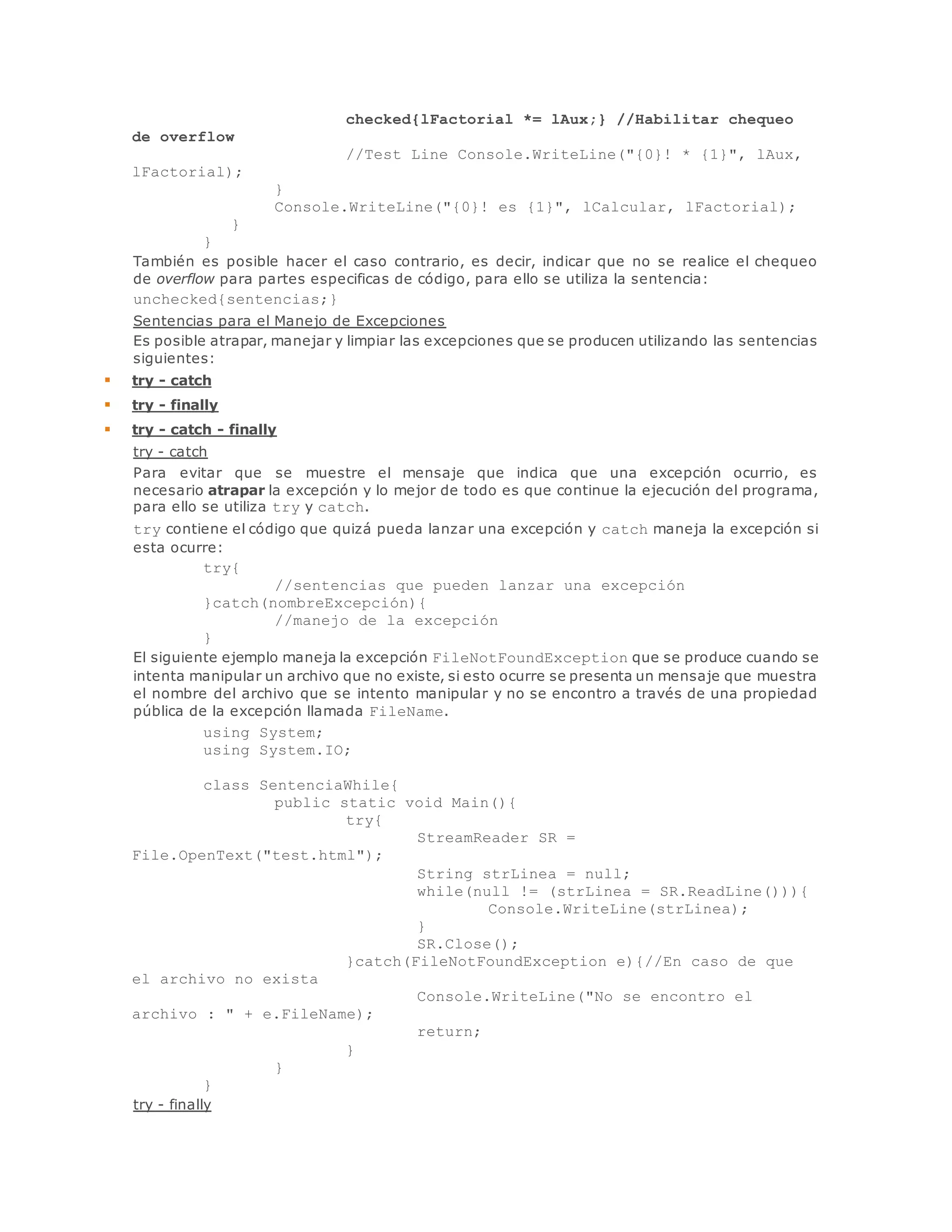 checked{lFactorial *= lAux;} //Habilitar chequeo 
de overflow 
//Test Line Console.WriteLine("{0}! * {1}", lAux, 
lFactorial); 
} 
Console.WriteLine("{0}! es {1}", lCalcular, lFactorial); 
} 
} 
También es posible hacer el caso contrario, es decir, indicar que no se realice el chequeo 
de overflow para partes especificas de código, para ello se utiliza la sentencia: 
unchecked{sentencias;} 
Sentencias para el Manejo de Excepciones 
Es posible atrapar, manejar y limpiar las excepciones que se producen utilizando las sentencias 
siguientes: 
 try - catch 
 try - finally 
 try - catch - finally 
try - catch 
Para evitar que se muestre el mensaje que indica que una excepción ocurrio, es 
necesario atrapar la excepción y lo mejor de todo es que continue la ejecución del programa, 
para ello se utiliza try y catch. 
try contiene el código que quizá pueda lanzar una excepción y catch maneja la excepción si 
esta ocurre: 
try{ 
//sentencias que pueden lanzar una excepción 
}catch(nombreExcepción){ 
//manejo de la excepción 
} 
El siguiente ejemplo maneja la excepción FileNotFoundException que se produce cuando se 
intenta manipular un archivo que no existe, si esto ocurre se presenta un mensaje que muestra 
el nombre del archivo que se intento manipular y no se encontro a través de una propiedad 
pública de la excepción llamada FileName. 
using System; 
using System.IO; 
class SentenciaWhile{ 
public static void Main(){ 
try{ 
StreamReader SR = 
File.OpenText("test.html"); 
String strLinea = null; 
while(null != (strLinea = SR.ReadLine())){ 
Console.WriteLine(strLinea); 
} 
SR.Close(); 
}catch(FileNotFoundException e){//En caso de que 
el archivo no exista 
Console.WriteLine("No se encontro el 
archivo : " + e.FileName); 
return; 
} 
} 
} 
try - finally 
 