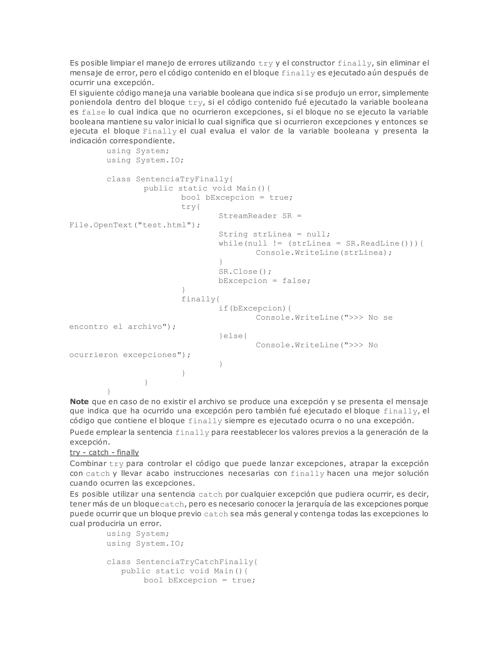 Es posible limpiar el manejo de errores utilizando try y el constructor finally, sin eliminar el 
mensaje de error, pero el código contenido en el bloque finally es ejecutado aún después de 
ocurrir una excepción. 
El siguiente código maneja una variable booleana que indica si se produjo un error, simplemente 
poniendola dentro del bloque try, si el código contenido fué ejecutado la variable booleana 
es false lo cual indica que no ocurrieron excepciones, si el bloque no se ejecuto la variable 
booleana mantiene su valor inicial lo cual significa que si ocurrieron excepciones y entonces se 
ejecuta el bloque Finally el cual evalua el valor de la variable booleana y presenta la 
indicación correspondiente. 
using System; 
using System.IO; 
class SentenciaTryFinally{ 
public static void Main(){ 
bool bExcepcion = true; 
try{ 
StreamReader SR = 
File.OpenText("test.html"); 
String strLinea = null; 
while(null != (strLinea = SR.ReadLine())){ 
Console.WriteLine(strLinea); 
} 
SR.Close(); 
bExcepcion = false; 
} 
finally{ 
if(bExcepcion){ 
Console.WriteLine(">>> No se 
encontro el archivo"); 
}else{ 
Console.WriteLine(">>> No 
ocurrieron excepciones"); 
} 
} 
} 
} 
Note que en caso de no existir el archivo se produce una excepción y se presenta el mensaje 
que indica que ha ocurrido una excepción pero también fué ejecutado el bloque finally, el 
código que contiene el bloque finally siempre es ejecutado ocurra o no una excepción. 
Puede emplear la sentencia finally para reestablecer los valores previos a la generación de la 
excepción. 
try - catch - finally 
Combinar try para controlar el código que puede lanzar excepciones, atrapar la excepción 
con catch y llevar acabo instrucciones necesarias con finally hacen una mejor solución 
cuando ocurren las excepciones. 
Es posible utilizar una sentencia catch por cualquier excepción que pudiera ocurrir, es decir, 
tener más de un bloquecatch, pero es necesario conocer la jerarquía de las excepciones porque 
puede ocurrir que un bloque previo catch sea más general y contenga todas las excepciones lo 
cual produciria un error. 
using System; 
using System.IO; 
class SentenciaTryCatchFinally{ 
public static void Main(){ 
bool bExcepcion = true; 
 