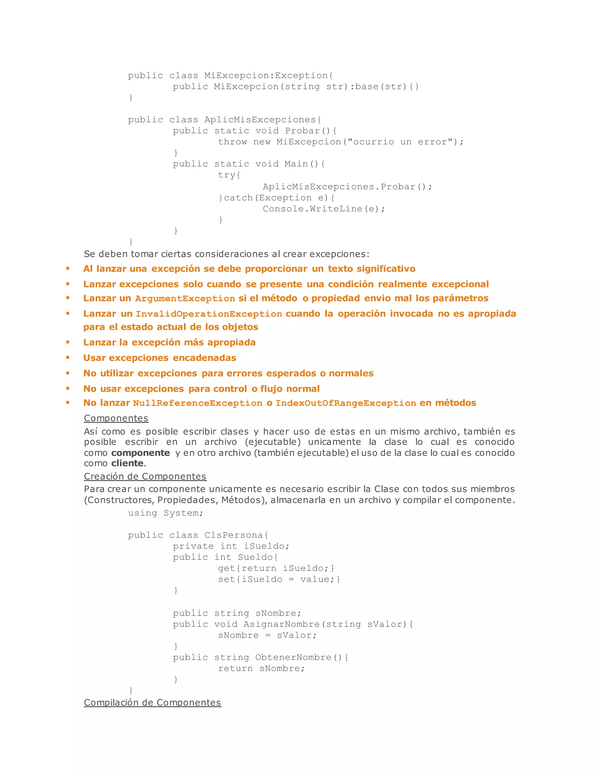 public class MiExcepcion:Exception{ 
public MiExcepcion(string str):base(str){} 
} 
public class AplicMisExcepciones{ 
public static void Probar(){ 
throw new MiExcepcion("ocurrio un error"); 
} 
public static void Main(){ 
try{ 
AplicMisExcepciones.Probar(); 
}catch(Exception e){ 
Console.WriteLine(e); 
} 
} 
} 
Se deben tomar ciertas consideraciones al crear excepciones: 
 Al lanzar una excepción se debe proporcionar un texto significativo 
 Lanzar excepciones solo cuando se presente una condición realmente excepcional 
 Lanzar un ArgumentException si el método o propiedad envio mal los parámetros 
 Lanzar un InvalidOperationException cuando la operación invocada no es apropiada 
para el estado actual de los objetos 
 Lanzar la excepción más apropiada 
 Usar excepciones encadenadas 
 No utilizar excepciones para errores esperados o normales 
 No usar excepciones para control o flujo normal 
 No lanzar NullReferenceException o IndexOutOfRangeException en métodos 
Componentes 
Así como es posible escribir clases y hacer uso de estas en un mismo archivo, también es 
posible escribir en un archivo (ejecutable) unicamente la clase lo cual es conocido 
como componente y en otro archivo (también ejecutable) el uso de la clase lo cual es conocido 
como cliente. 
Creación de Componentes 
Para crear un componente unicamente es necesario escribir la Clase con todos sus miembros 
(Constructores, Propiedades, Métodos), almacenarla en un archivo y compilar el componente. 
using System; 
public class ClsPersona{ 
private int iSueldo; 
public int Sueldo{ 
get{return iSueldo;} 
set{iSueldo = value;} 
} 
public string sNombre; 
public void AsignarNombre(string sValor){ 
sNombre = sValor; 
} 
public string ObtenerNombre(){ 
return sNombre; 
} 
} 
Compilación de Componentes 
 