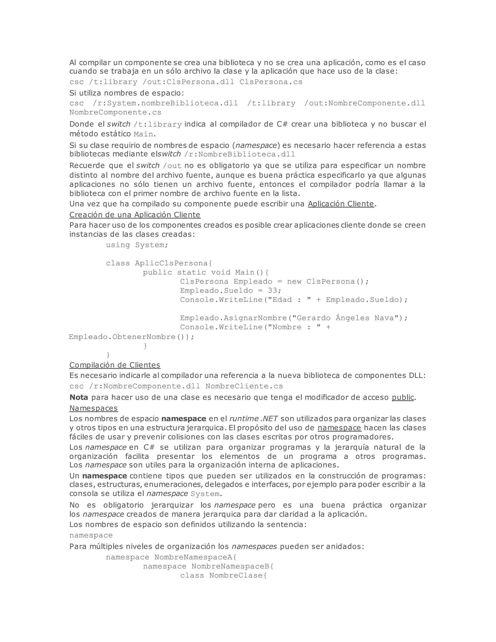 Al compilar un componente se crea una biblioteca y no se crea una aplicación, como es el caso 
cuando se trabaja en un sólo archivo la clase y la aplicación que hace uso de la clase: 
csc /t:library /out:ClsPersona.dll ClsPersona.cs 
Si utiliza nombres de espacio: 
csc /r:System.nombreBiblioteca.dll /t:library /out:NombreComponente.dll 
NombreComponente.cs 
Donde el switch /t:library indica al compilador de C# crear una biblioteca y no buscar el 
método estático Main. 
Si su clase requirio de nombres de espacio (namespace) es necesario hacer referencia a estas 
bibliotecas mediante elswitch /r:NombreBiblioteca.dll 
Recuerde que el switch /out no es obligatorio ya que se utiliza para especificar un nombre 
distinto al nombre del archivo fuente, aunque es buena práctica especificarlo ya que algunas 
aplicaciones no sólo tienen un archivo fuente, entonces el compilador podría llamar a la 
biblioteca con el primer nombre de archivo fuente en la lista. 
Una vez que ha compilado su componente puede escribir una Aplicación Cliente. 
Creación de una Aplicación Cliente 
Para hacer uso de los componentes creados es posible crear aplicaciones cliente donde se creen 
instancias de las clases creadas: 
using System; 
class AplicClsPersona{ 
public static void Main(){ 
ClsPersona Empleado = new ClsPersona(); 
Empleado.Sueldo = 33; 
Console.WriteLine("Edad : " + Empleado.Sueldo); 
Empleado.AsignarNombre("Gerardo Ángeles Nava"); 
Console.WriteLine("Nombre : " + 
Empleado.ObtenerNombre()); 
} 
} 
Compilación de Clientes 
Es necesario indicarle al compilador una referencia a la nueva biblioteca de componentes DLL: 
csc /r:NombreComponente.dll NombreCliente.cs 
Nota para hacer uso de una clase es necesario que tenga el modificador de acceso public. 
Namespaces 
Los nombres de espacio namespace en el runtime .NET son utilizados para organizar las clases 
y otros tipos en una estructura jerarquica. El propósito del uso de namespace hacen las clases 
fáciles de usar y prevenir colisiones con las clases escritas por otros programadores. 
Los namespace en C# se utilizan para organizar programas y la jerarquía natural de la 
organización facilita presentar los elementos de un programa a otros programas. 
Los namespace son utiles para la organización interna de aplicaciones. 
Un namespace contiene tipos que pueden ser utilizados en la construcción de programas: 
clases, estructuras, enumeraciones, delegados e interfaces, por ejemplo para poder escribir a la 
consola se utiliza el namespace System. 
No es obligatorio jerarquizar los namespace pero es una buena práctica organizar 
los namespace creados de manera jerarquica para dar claridad a la aplicación. 
Los nombres de espacio son definidos utilizando la sentencia: 
namespace 
Para múltiples niveles de organización los namespaces pueden ser anidados: 
namespace NombreNamespaceA{ 
namespace NombreNamespaceB{ 
class NombreClase{ 
 