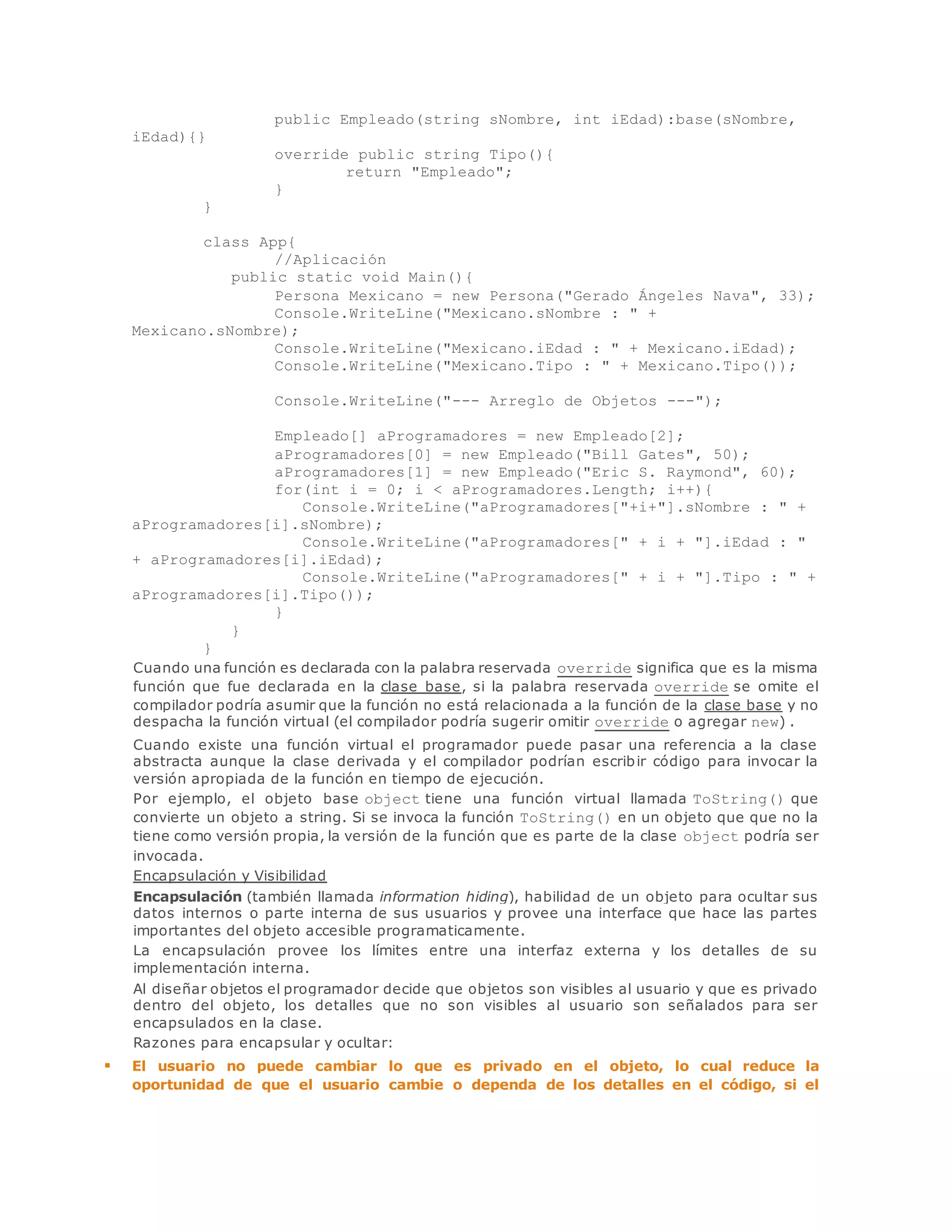 public Empleado(string sNombre, int iEdad):base(sNombre, 
iEdad){} 
override public string Tipo(){ 
return "Empleado"; 
} 
} 
class App{ 
//Aplicación 
public static void Main(){ 
Persona Mexicano = new Persona("Gerado Ángeles Nava", 33); 
Console.WriteLine("Mexicano.sNombre : " + 
Mexicano.sNombre); 
Console.WriteLine("Mexicano.iEdad : " + Mexicano.iEdad); 
Console.WriteLine("Mexicano.Tipo : " + Mexicano.Tipo()); 
Console.WriteLine("--- Arreglo de Objetos ---"); 
Empleado[] aProgramadores = new Empleado[2]; 
aProgramadores[0] = new Empleado("Bill Gates", 50); 
aProgramadores[1] = new Empleado("Eric S. Raymond", 60); 
for(int i = 0; i < aProgramadores.Length; i++){ 
Console.WriteLine("aProgramadores["+i+"].sNombre : " + 
aProgramadores[i].sNombre); 
Console.WriteLine("aProgramadores[" + i + "].iEdad : " 
+ aProgramadores[i].iEdad); 
Console.WriteLine("aProgramadores[" + i + "].Tipo : " + 
aProgramadores[i].Tipo()); 
} 
} 
} 
Cuando una función es declarada con la palabra reservada override significa que es la misma 
función que fue declarada en la clase base, si la palabra reservada override se omite el 
compilador podría asumir que la función no está relacionada a la función de la clase base y no 
despacha la función virtual (el compilador podría sugerir omitir override o agregar new) . 
Cuando existe una función virtual el programador puede pasar una referencia a la clase 
abstracta aunque la clase derivada y el compilador podrían escribir código para invocar la 
versión apropiada de la función en tiempo de ejecución. 
Por ejemplo, el objeto base object tiene una función virtual llamada ToString() que 
convierte un objeto a string. Si se invoca la función ToString() en un objeto que que no la 
tiene como versión propia, la versión de la función que es parte de la clase object podría ser 
invocada. 
Encapsulación y Visibilidad 
Encapsulación (también llamada information hiding), habilidad de un objeto para ocultar sus 
datos internos o parte interna de sus usuarios y provee una interface que hace las partes 
importantes del objeto accesible programaticamente. 
La encapsulación provee los límites entre una interfaz externa y los detalles de su 
implementación interna. 
Al diseñar objetos el programador decide que objetos son visibles al usuario y que es privado 
dentro del objeto, los detalles que no son visibles al usuario son señalados para ser 
encapsulados en la clase. 
Razones para encapsular y ocultar: 
 El usuario no puede cambiar lo que es privado en el objeto, lo cual reduce la 
oportunidad de que el usuario cambie o dependa de los detalles en el código, si el 
 
