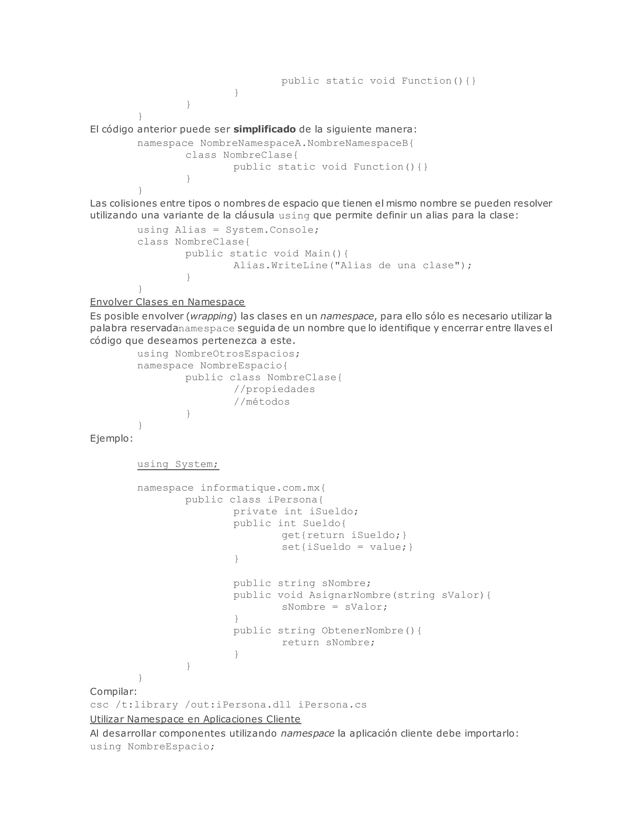 public static void Function(){} 
} 
} 
} 
El código anterior puede ser simplificado de la siguiente manera: 
namespace NombreNamespaceA.NombreNamespaceB{ 
class NombreClase{ 
public static void Function(){} 
} 
} 
Las colisiones entre tipos o nombres de espacio que tienen el mismo nombre se pueden resolver 
utilizando una variante de la cláusula using que permite definir un alias para la clase: 
using Alias = System.Console; 
class NombreClase{ 
public static void Main(){ 
Alias.WriteLine("Alias de una clase"); 
} 
} 
Envolver Clases en Namespace 
Es posible envolver (wrapping) las clases en un namespace, para ello sólo es necesario utilizar la 
palabra reservadanamespace seguida de un nombre que lo identifique y encerrar entre llaves el 
código que deseamos pertenezca a este. 
using NombreOtrosEspacios; 
namespace NombreEspacio{ 
public class NombreClase{ 
//propiedades 
//métodos 
} 
} 
Ejemplo: 
using System; 
namespace informatique.com.mx{ 
public class iPersona{ 
private int iSueldo; 
public int Sueldo{ 
get{return iSueldo;} 
set{iSueldo = value;} 
} 
public string sNombre; 
public void AsignarNombre(string sValor){ 
sNombre = sValor; 
} 
public string ObtenerNombre(){ 
return sNombre; 
} 
} 
} 
Compilar: 
csc /t:library /out:iPersona.dll iPersona.cs 
Utilizar Namespace en Aplicaciones Cliente 
Al desarrollar componentes utilizando namespace la aplicación cliente debe importarlo: 
using NombreEspacio; 
 