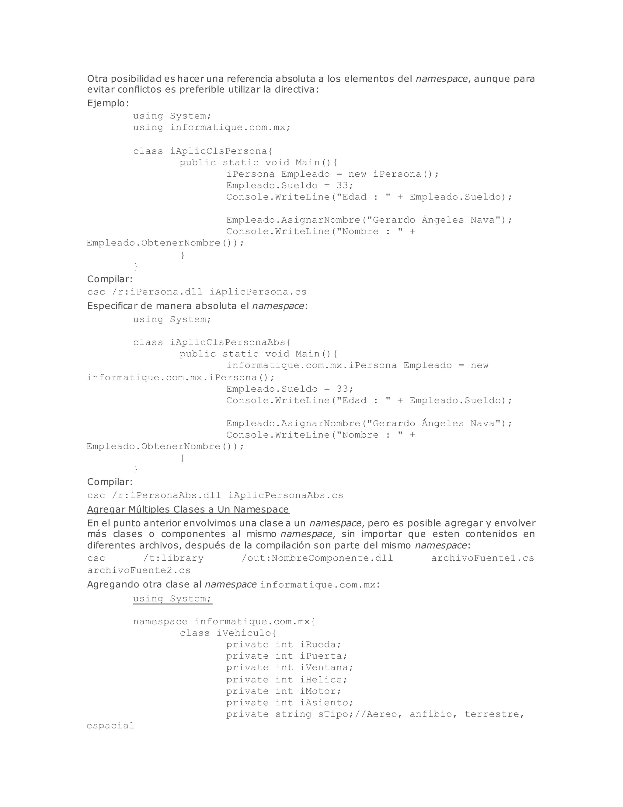 Otra posibilidad es hacer una referencia absoluta a los elementos del namespace, aunque para 
evitar conflictos es preferible utilizar la directiva: 
Ejemplo: 
using System; 
using informatique.com.mx; 
class iAplicClsPersona{ 
public static void Main(){ 
iPersona Empleado = new iPersona(); 
Empleado.Sueldo = 33; 
Console.WriteLine("Edad : " + Empleado.Sueldo); 
Empleado.AsignarNombre("Gerardo Ángeles Nava"); 
Console.WriteLine("Nombre : " + 
Empleado.ObtenerNombre()); 
} 
} 
Compilar: 
csc /r:iPersona.dll iAplicPersona.cs 
Especificar de manera absoluta el namespace: 
using System; 
class iAplicClsPersonaAbs{ 
public static void Main(){ 
informatique.com.mx.iPersona Empleado = new 
informatique.com.mx.iPersona(); 
Empleado.Sueldo = 33; 
Console.WriteLine("Edad : " + Empleado.Sueldo); 
Empleado.AsignarNombre("Gerardo Ángeles Nava"); 
Console.WriteLine("Nombre : " + 
Empleado.ObtenerNombre()); 
} 
} 
Compilar: 
csc /r:iPersonaAbs.dll iAplicPersonaAbs.cs 
Agregar Múltiples Clases a Un Namespace 
En el punto anterior envolvimos una clase a un namespace, pero es posible agregar y envolver 
más clases o componentes al mismo namespace, sin importar que esten contenidos en 
diferentes archivos, después de la compilación son parte del mismo namespace: 
csc /t:library /out:NombreComponente.dll archivoFuente1.cs 
archivoFuente2.cs 
Agregando otra clase al namespace informatique.com.mx: 
using System; 
namespace informatique.com.mx{ 
class iVehiculo{ 
private int iRueda; 
private int iPuerta; 
private int iVentana; 
private int iHelice; 
private int iMotor; 
private int iAsiento; 
private string sTipo;//Aereo, anfibio, terrestre, 
espacial 
 