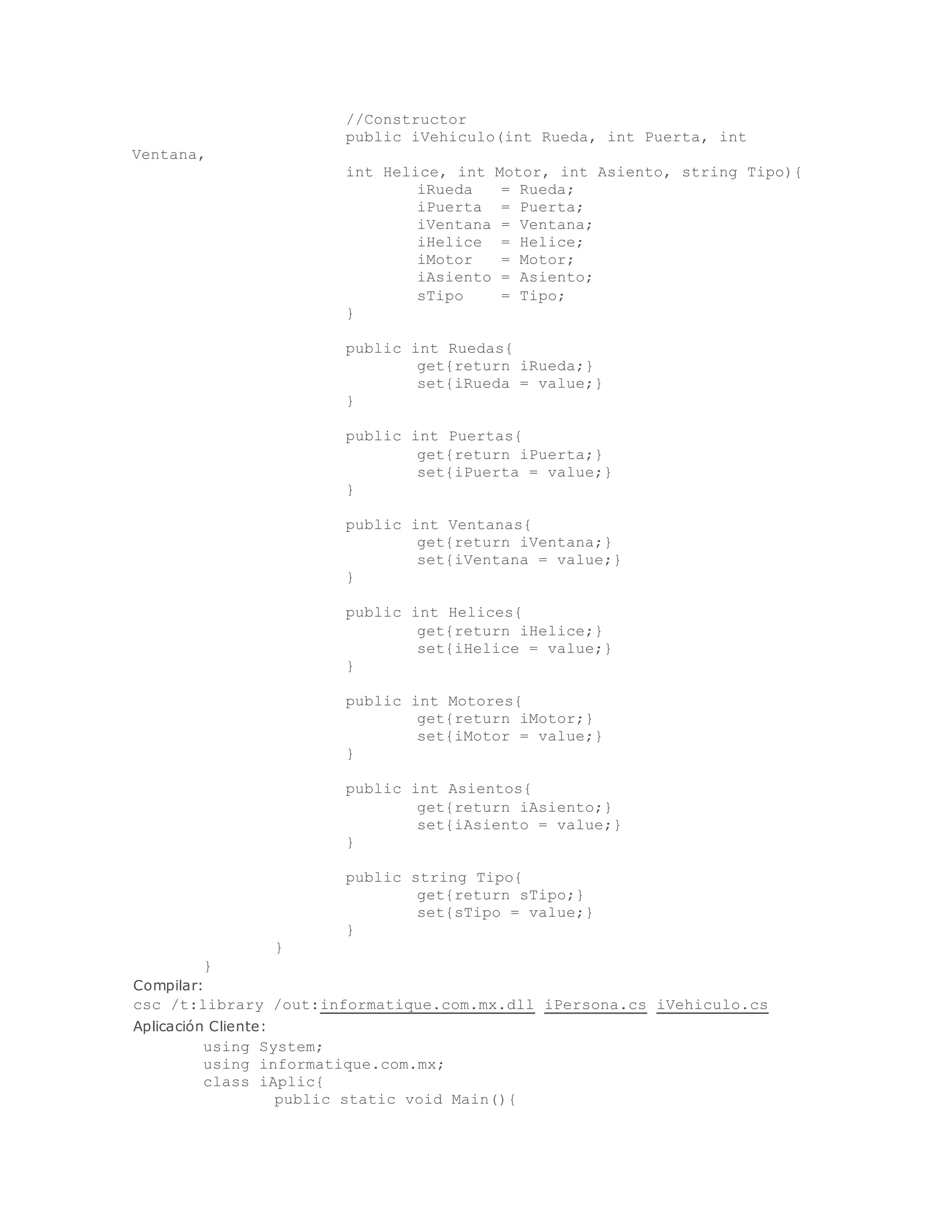 //Constructor 
public iVehiculo(int Rueda, int Puerta, int 
Ventana, _ 
int Helice, int Motor, int Asiento, string Tipo){ 
iRueda = Rueda; 
iPuerta = Puerta; 
iVentana = Ventana; 
iHelice = Helice; 
iMotor = Motor; 
iAsiento = Asiento; 
sTipo = Tipo; 
} 
public int Ruedas{ 
get{return iRueda;} 
set{iRueda = value;} 
} 
public int Puertas{ 
get{return iPuerta;} 
set{iPuerta = value;} 
} 
public int Ventanas{ 
get{return iVentana;} 
set{iVentana = value;} 
} 
public int Helices{ 
get{return iHelice;} 
set{iHelice = value;} 
} 
public int Motores{ 
get{return iMotor;} 
set{iMotor = value;} 
} 
public int Asientos{ 
get{return iAsiento;} 
set{iAsiento = value;} 
} 
public string Tipo{ 
get{return sTipo;} 
set{sTipo = value;} 
} 
} 
} 
Compilar: 
csc /t:library /out:informatique.com.mx.dll iPersona.cs iVehiculo.cs 
Aplicación Cliente: 
using System; 
using informatique.com.mx; 
class iAplic{ 
public static void Main(){ 
 