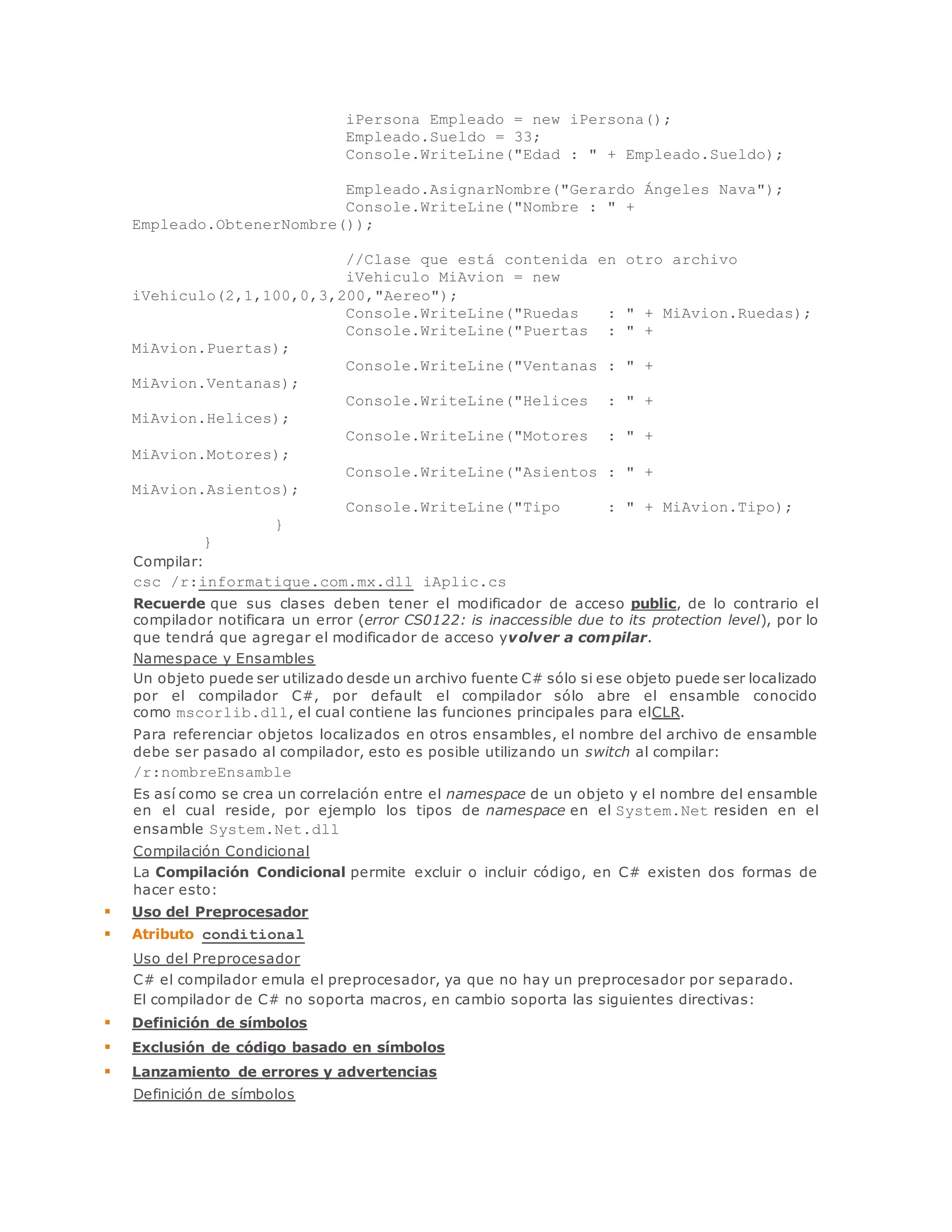 iPersona Empleado = new iPersona(); 
Empleado.Sueldo = 33; 
Console.WriteLine("Edad : " + Empleado.Sueldo); 
Empleado.AsignarNombre("Gerardo Ángeles Nava"); 
Console.WriteLine("Nombre : " + 
Empleado.ObtenerNombre()); 
//Clase que está contenida en otro archivo 
iVehiculo MiAvion = new 
iVehiculo(2,1,100,0,3,200,"Aereo"); 
Console.WriteLine("Ruedas : " + MiAvion.Ruedas); 
Console.WriteLine("Puertas : " + 
MiAvion.Puertas); 
Console.WriteLine("Ventanas : " + 
MiAvion.Ventanas); 
Console.WriteLine("Helices : " + 
MiAvion.Helices); 
Console.WriteLine("Motores : " + 
MiAvion.Motores); 
Console.WriteLine("Asientos : " + 
MiAvion.Asientos); 
Console.WriteLine("Tipo : " + MiAvion.Tipo); 
} 
} 
Compilar: 
csc /r:informatique.com.mx.dll iAplic.cs 
Recuerde que sus clases deben tener el modificador de acceso public, de lo contrario el 
compilador notificara un error (error CS0122: is inaccessible due to its protection level), por lo 
que tendrá que agregar el modificador de acceso yvolver a compilar. 
Namespace y Ensambles 
Un objeto puede ser utilizado desde un archivo fuente C# sólo si ese objeto puede ser localizado 
por el compilador C#, por default el compilador sólo abre el ensamble conocido 
como mscorlib.dll, el cual contiene las funciones principales para elCLR. 
Para referenciar objetos localizados en otros ensambles, el nombre del archivo de ensamble 
debe ser pasado al compilador, esto es posible utilizando un switch al compilar: 
/r:nombreEnsamble 
Es así como se crea un correlación entre el namespace de un objeto y el nombre del ensamble 
en el cual reside, por ejemplo los tipos de namespace en el System.Net residen en el 
ensamble System.Net.dll 
Compilación Condicional 
La Compilación Condicional permite excluir o incluir código, en C# existen dos formas de 
hacer esto: 
 Uso del Preprocesador 
 Atributo conditional 
Uso del Preprocesador 
C# el compilador emula el preprocesador, ya que no hay un preprocesador por separado. 
El compilador de C# no soporta macros, en cambio soporta las siguientes directivas: 
 Definición de símbolos 
 Exclusión de código basado en símbolos 
 Lanzamiento de errores y advertencias 
Definición de símbolos 
 