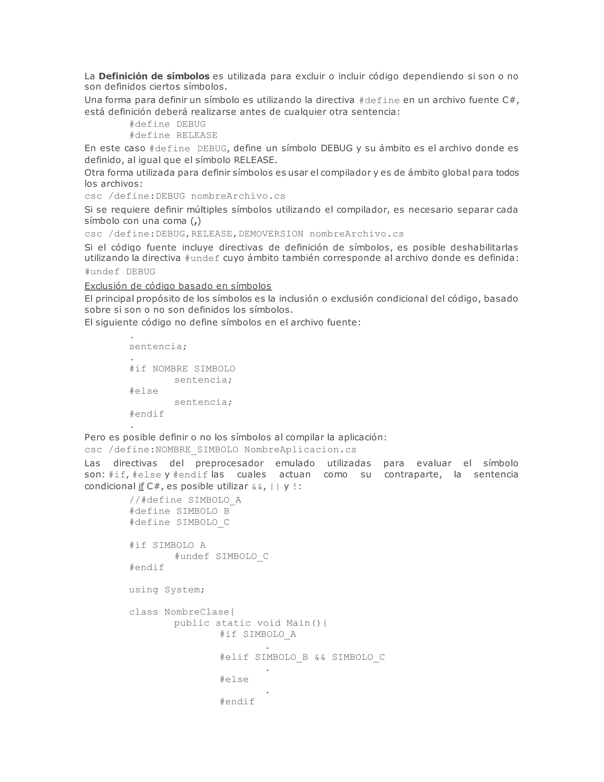 La Definición de símbolos es utilizada para excluir o incluir código dependiendo si son o no 
son definidos ciertos símbolos. 
Una forma para definir un símbolo es utilizando la directiva #define en un archivo fuente C#, 
está definición deberá realizarse antes de cualquier otra sentencia: 
#define DEBUG 
#define RELEASE 
En este caso #define DEBUG, define un símbolo DEBUG y su ámbito es el archivo donde es 
definido, al igual que el símbolo RELEASE. 
Otra forma utilizada para definir símbolos es usar el compilador y es de ámbito global para todos 
los archivos: 
csc /define:DEBUG nombreArchivo.cs 
Si se requiere definir múltiples símbolos utilizando el compilador, es necesario separar cada 
símbolo con una coma (,) 
csc /define:DEBUG,RELEASE,DEMOVERSION nombreArchivo.cs 
Si el código fuente incluye directivas de definición de símbolos, es posible deshabilitarlas 
utilizando la directiva #undef cuyo ámbito también corresponde al archivo donde es definida: 
#undef DEBUG 
Exclusión de código basado en símbolos 
El principal propósito de los símbolos es la inclusión o exclusión condicional del código, basado 
sobre si son o no son definidos los símbolos. 
El siguiente código no define símbolos en el archivo fuente: 
. 
sentencia; 
. 
#if NOMBRE_SIMBOLO 
sentencia; 
#else 
sentencia; 
#endif 
. 
Pero es posible definir o no los símbolos al compilar la aplicación: 
csc /define:NOMBRE_SIMBOLO NombreAplicacion.cs 
Las directivas del preprocesador emulado utilizadas para evaluar el símbolo 
son: #if, #else y #endif las cuales actuan como su contraparte, la sentencia 
condicional if C#, es posible utilizar &&, || y !: 
//#define SIMBOLO_A 
#define SIMBOLO_B 
#define SIMBOLO_C 
#if SIMBOLO_A 
#undef SIMBOLO_C 
#endif 
using System; 
class NombreClase{ 
public static void Main(){ 
#if SIMBOLO_A 
. 
#elif SIMBOLO_B && SIMBOLO_C 
. 
#else 
. 
#endif 
 
