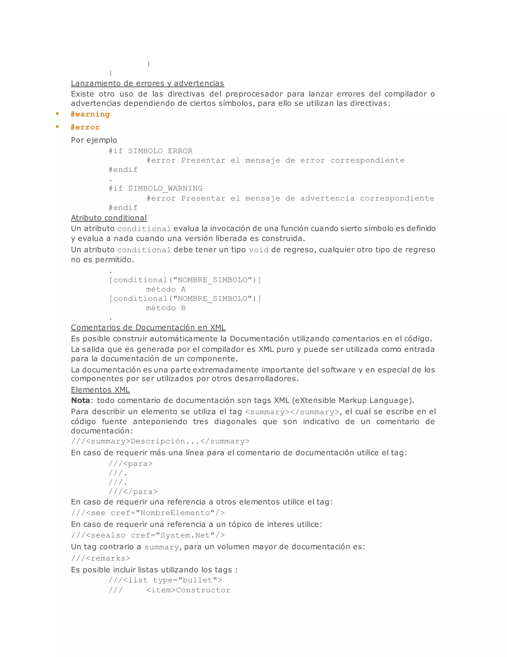 } 
} 
Lanzamiento de errores y advertencias 
Existe otro uso de las directivas del preprocesador para lanzar errores del compilador o 
advertencias dependiendo de ciertos símbolos, para ello se utilizan las directivas: 
 #warning 
 #error 
Por ejemplo 
#if SIMBOLO_ERROR 
#error Presentar el mensaje de error correspondiente 
#endif 
. 
#if SIMBOLO_WARNING 
#error Presentar el mensaje de advertencia correspondiente 
#endif 
Atributo conditional 
Un atributo conditional evalua la invocación de una función cuando sierto símbolo es definido 
y evalua a nada cuando una versión liberada es construida. 
Un atributo conditional debe tener un tipo void de regreso, cualquier otro tipo de regreso 
no es permitido. 
. 
[conditional("NOMBRE_SIMBOLO")] 
método A 
[conditional("NOMBRE_SIMBOLO")] 
método B 
. 
Comentarios de Documentación en XML 
Es posible construir automáticamente la Documentación utilizando comentarios en el código. 
La salida que es generada por el compilador es XML puro y puede ser utilizada como entrada 
para la documentación de un componente. 
La documentación es una parte extremadamente importante del software y en especial de los 
componentes por ser utilizados por otros desarrolladores. 
Elementos XML 
Nota: todo comentario de documentación son tags XML (eXtensible Markup Language). 
Para describir un elemento se utiliza el tag <summary></summary>, el cual se escribe en el 
código fuente anteponiendo tres diagonales que son indicativo de un comentario de 
documentación: 
///<summary>Descripción...</summary> 
En caso de requerir más una línea para el comentario de documentación utilice el tag: 
///<para> 
///. 
///. 
///</para> 
En caso de requerir una referencia a otros elementos utilice el tag: 
///<see cref="NombreElemento"/> 
En caso de requerir una referencia a un tópico de interes utilice: 
///<seealso cref="System.Net"/> 
Un tag contrario a summary, para un volumen mayor de documentación es: 
///<remarks> 
Es posible incluir listas utilizando los tags : 
///<list type="bullet"> 
/// <item>Constructor 
 