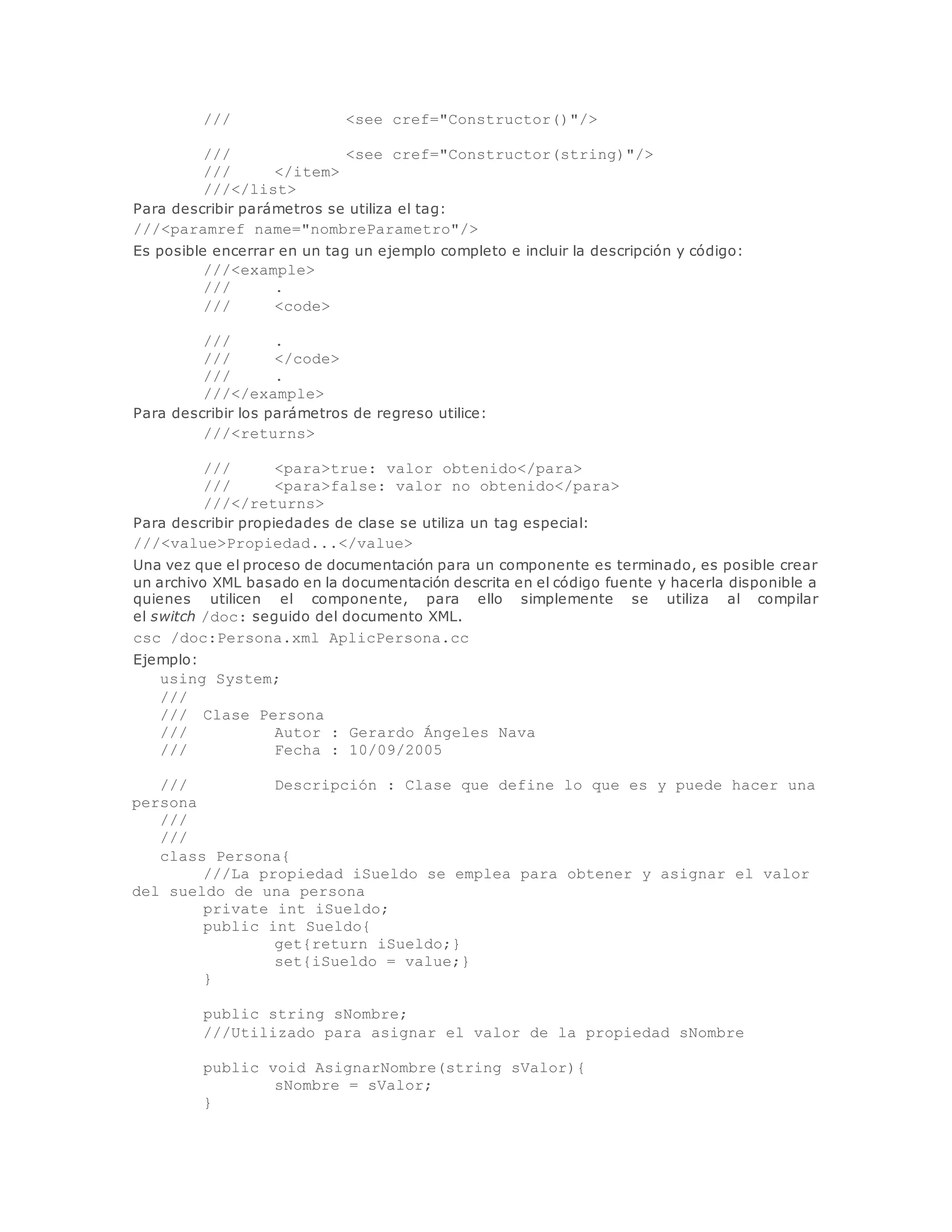 /// <see cref="Constructor()"/> 
/// <see cref="Constructor(string)"/> 
/// </item> 
///</list> 
Para describir parámetros se utiliza el tag: 
///<paramref name="nombreParametro"/> 
Es posible encerrar en un tag un ejemplo completo e incluir la descripción y código: 
///<example> 
/// . 
/// <code> 
/// . 
/// </code> 
/// . 
///</example> 
Para describir los parámetros de regreso utilice: 
///<returns> 
/// <para>true: valor obtenido</para> 
/// <para>false: valor no obtenido</para> 
///</returns> 
Para describir propiedades de clase se utiliza un tag especial: 
///<value>Propiedad...</value> 
Una vez que el proceso de documentación para un componente es terminado, es posible crear 
un archivo XML basado en la documentación descrita en el código fuente y hacerla disponible a 
quienes utilicen el componente, para ello simplemente se utiliza al compilar 
el switch /doc: seguido del documento XML. 
csc /doc:Persona.xml AplicPersona.cc 
Ejemplo: 
using System; 
/// 
/// Clase Persona 
/// Autor : Gerardo Ángeles Nava 
/// Fecha : 10/09/2005 
/// Descripción : Clase que define lo que es y puede hacer una 
persona 
/// 
/// 
class Persona{ 
///La propiedad iSueldo se emplea para obtener y asignar el valor 
del sueldo de una persona 
private int iSueldo; 
public int Sueldo{ 
get{return iSueldo;} 
set{iSueldo = value;} 
} 
public string sNombre; 
///Utilizado para asignar el valor de la propiedad sNombre 
public void AsignarNombre(string sValor){ 
sNombre = sValor; 
} 
 