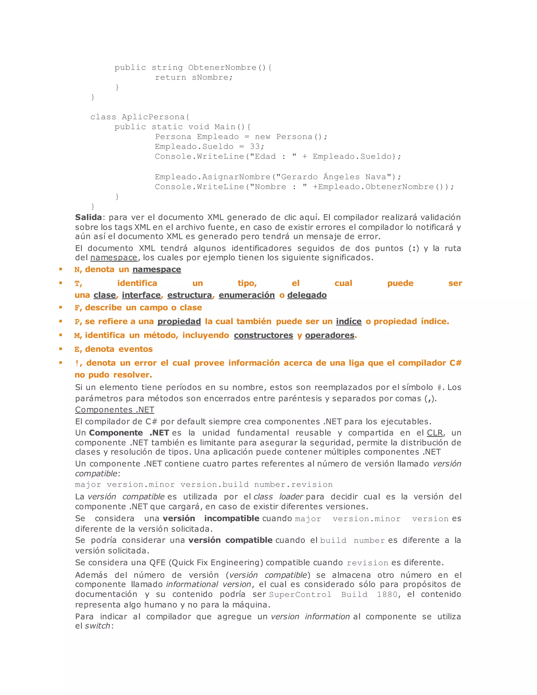 public string ObtenerNombre(){ 
return sNombre; 
} 
} 
class AplicPersona{ 
public static void Main(){ 
Persona Empleado = new Persona(); 
Empleado.Sueldo = 33; 
Console.WriteLine("Edad : " + Empleado.Sueldo); 
Empleado.AsignarNombre("Gerardo Ángeles Nava"); 
Console.WriteLine("Nombre : " +Empleado.ObtenerNombre()); 
} 
} 
Salida: para ver el documento XML generado de clic aquí. El compilador realizará validación 
sobre los tags XML en el archivo fuente, en caso de existir errores el compilador lo notificará y 
aún así el documento XML es generado pero tendrá un mensaje de error. 
El documento XML tendrá algunos identificadores seguidos de dos puntos (:) y la ruta 
del namespace, los cuales por ejemplo tienen los siguiente significados. 
 N, denota un namespace 
 T, identifica un tipo, el cual puede ser 
una clase, interface, estructura, enumeración o delegado 
 F, describe un campo o clase 
 P, se refiere a una propiedad la cual también puede ser un indíce o propiedad índice. 
 M, identifica un método, incluyendo constructores y operadores. 
 E, denota eventos 
 !, denota un error el cual provee información acerca de una liga que el compilador C# 
no pudo resolver. 
Si un elemento tiene períodos en su nombre, estos son reemplazados por el símbolo #. Los 
parámetros para métodos son encerrados entre paréntesis y separados por comas (,). 
Componentes .NET 
El compilador de C# por default siempre crea componentes .NET para los ejecutables. 
Un Componente .NET es la unidad fundamental reusable y compartida en el CLR, un 
componente .NET también es limitante para asegurar la seguridad, permite la distribución de 
clases y resolución de tipos. Una aplicación puede contener múltiples componentes .NET 
Un componente .NET contiene cuatro partes referentes al número de versión llamado versión 
compatible: 
major version.minor version.build number.revision 
La versión compatible es utilizada por el class loader para decidir cual es la versión del 
componente .NET que cargará, en caso de existir diferentes versiones. 
Se considera una versión incompatible cuando major version.minor version es 
diferente de la versión solicitada. 
Se podría considerar una versión compatible cuando el build number es diferente a la 
versión solicitada. 
Se considera una QFE (Quick Fix Engineering) compatible cuando revision es diferente. 
Además del número de versión (versión compatible) se almacena otro número en el 
componente llamado informational version, el cual es considerado sólo para propósitos de 
documentación y su contenido podría ser SuperControl Build 1880, el contenido 
representa algo humano y no para la máquina. 
Para indicar al compilador que agregue un version information al componente se utiliza 
el switch: 
 