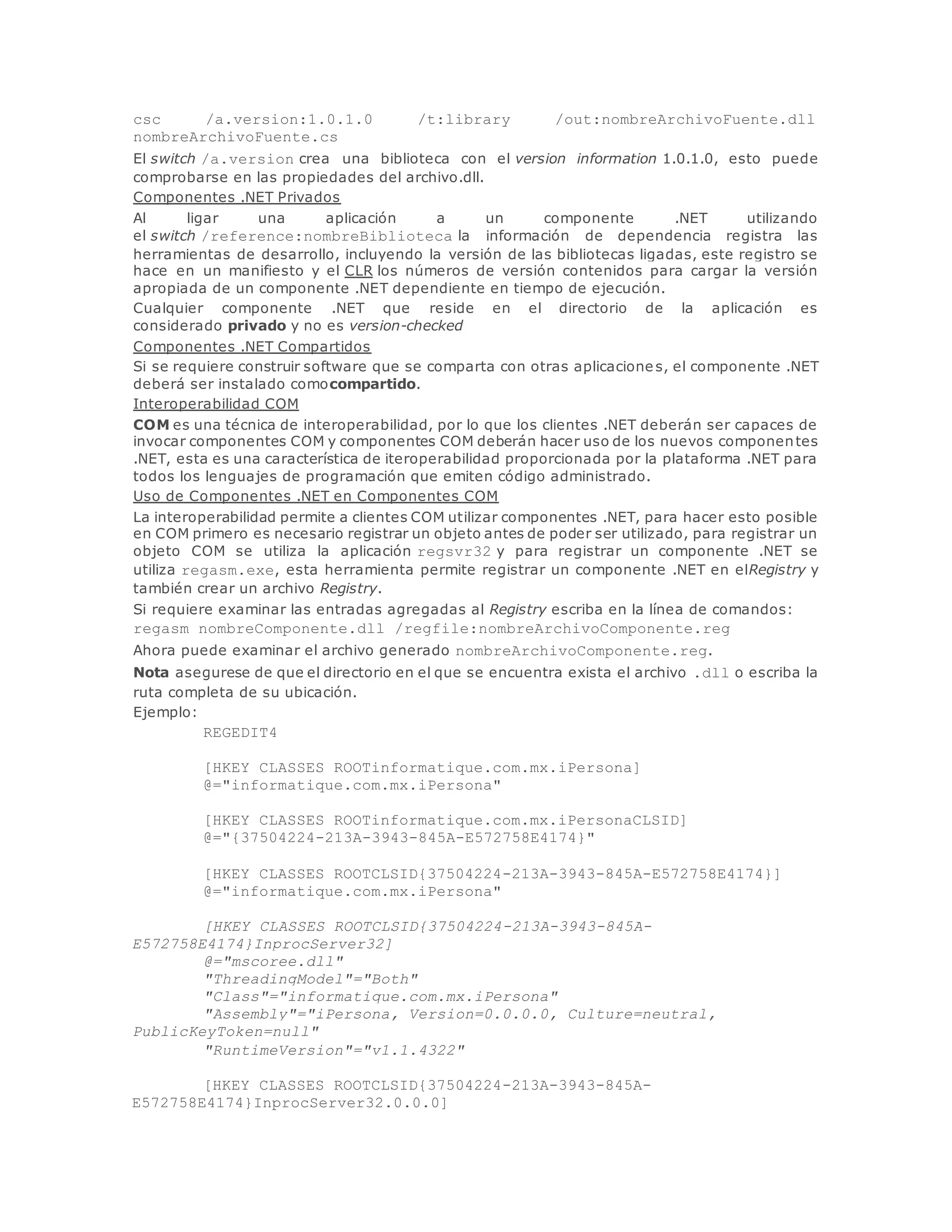 csc /a.version:1.0.1.0 /t:library /out:nombreArchivoFuente.dll 
nombreArchivoFuente.cs 
El switch /a.version crea una biblioteca con el version information 1.0.1.0, esto puede 
comprobarse en las propiedades del archivo.dll. 
Componentes .NET Privados 
Al ligar una aplicación a un componente .NET utilizando 
el switch /reference:nombreBiblioteca la información de dependencia registra las 
herramientas de desarrollo, incluyendo la versión de las bibliotecas ligadas, este registro se 
hace en un manifiesto y el CLR los números de versión contenidos para cargar la versión 
apropiada de un componente .NET dependiente en tiempo de ejecución. 
Cualquier componente .NET que reside en el directorio de la aplicación es 
considerado privado y no es version-checked 
Componentes .NET Compartidos 
Si se requiere construir software que se comparta con otras aplicaciones, el componente .NET 
deberá ser instalado comocompartido. 
Interoperabilidad COM 
COM es una técnica de interoperabilidad, por lo que los clientes .NET deberán ser capaces de 
invocar componentes COM y componentes COM deberán hacer uso de los nuevos componentes 
.NET, esta es una característica de iteroperabilidad proporcionada por la plataforma .NET para 
todos los lenguajes de programación que emiten código administrado. 
Uso de Componentes .NET en Componentes COM 
La interoperabilidad permite a clientes COM utilizar componentes .NET, para hacer esto posible 
en COM primero es necesario registrar un objeto antes de poder ser utilizado, para registrar un 
objeto COM se utiliza la aplicación regsvr32 y para registrar un componente .NET se 
utiliza regasm.exe, esta herramienta permite registrar un componente .NET en elRegistry y 
también crear un archivo Registry. 
Si requiere examinar las entradas agregadas al Registry escriba en la línea de comandos: 
regasm nombreComponente.dll /regfile:nombreArchivoComponente.reg 
Ahora puede examinar el archivo generado nombreArchivoComponente.reg. 
Nota asegurese de que el directorio en el que se encuentra exista el archivo .dll o escriba la 
ruta completa de su ubicación. 
Ejemplo: 
REGEDIT4 
[HKEY_CLASSES_ROOTinformatique.com.mx.iPersona] 
@="informatique.com.mx.iPersona" 
[HKEY_CLASSES_ROOTinformatique.com.mx.iPersonaCLSID] 
@="{37504224-213A-3943-845A-E572758E4174}" 
[HKEY_CLASSES_ROOTCLSID{37504224-213A-3943-845A-E572758E4174}] 
@="informatique.com.mx.iPersona" 
[HKEY_CLASSES_ROOTCLSID{37504224-213A-3943-845A-E572758E4174} 
InprocServer32] 
@="mscoree.dll" 
"ThreadingModel"="Both" 
"Class"="informatique.com.mx.iPersona" 
"Assembly"="iPersona, Version=0.0.0.0, Culture=neutral, 
PublicKeyToken=null" 
"RuntimeVersion"="v1.1.4322" 
[HKEY_CLASSES_ROOTCLSID{37504224-213A-3943-845A-E572758E4174} 
InprocServer32.0.0.0] 
 