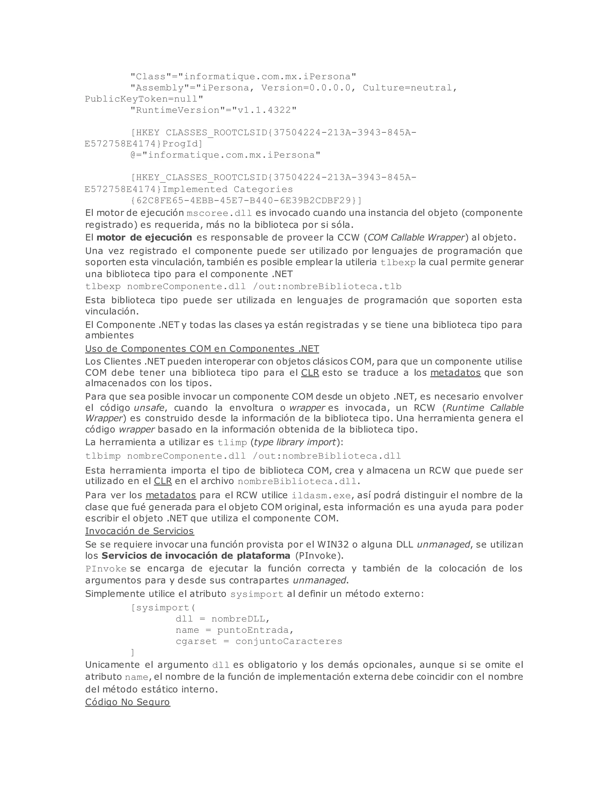 "Class"="informatique.com.mx.iPersona" 
"Assembly"="iPersona, Version=0.0.0.0, Culture=neutral, 
PublicKeyToken=null" 
"RuntimeVersion"="v1.1.4322" 
[HKEY_CLASSES_ROOTCLSID{37504224-213A-3943-845A-E572758E4174} 
ProgId] 
@="informatique.com.mx.iPersona" 
[HKEY_CLASSES_ROOTCLSID{37504224-213A-3943-845A-E572758E4174} 
Implemented Categories_ 
{62C8FE65-4EBB-45E7-B440-6E39B2CDBF29}] 
El motor de ejecución mscoree.dll es invocado cuando una instancia del objeto (componente 
registrado) es requerida, más no la biblioteca por si sóla. 
El motor de ejecución es responsable de proveer la CCW (COM Callable Wrapper) al objeto. 
Una vez registrado el componente puede ser utilizado por lenguajes de programación que 
soporten esta vinculación, también es posible emplear la utileria tlbexp la cual permite generar 
una biblioteca tipo para el componente .NET 
tlbexp nombreComponente.dll /out:nombreBiblioteca.tlb 
Esta biblioteca tipo puede ser utilizada en lenguajes de programación que soporten esta 
vinculación. 
El Componente .NET y todas las clases ya están registradas y se tiene una biblioteca tipo para 
ambientes 
Uso de Componentes COM en Componentes .NET 
Los Clientes .NET pueden interoperar con objetos clásicos COM, para que un componente utilise 
COM debe tener una biblioteca tipo para el CLR esto se traduce a los metadatos que son 
almacenados con los tipos. 
Para que sea posible invocar un componente COM desde un objeto .NET, es necesario envolver 
el código unsafe, cuando la envoltura o wrapper es invocada, un RCW (Runtime Callable 
Wrapper) es construido desde la información de la biblioteca tipo. Una herramienta genera el 
código wrapper basado en la información obtenida de la biblioteca tipo. 
La herramienta a utilizar es tlimp (type library import): 
tlbimp nombreComponente.dll /out:nombreBiblioteca.dll 
Esta herramienta importa el tipo de biblioteca COM, crea y almacena un RCW que puede ser 
utilizado en el CLR en el archivo nombreBiblioteca.dll. 
Para ver los metadatos para el RCW utilice ildasm.exe, así podrá distinguir el nombre de la 
clase que fué generada para el objeto COM original, esta información es una ayuda para poder 
escribir el objeto .NET que utiliza el componente COM. 
Invocación de Servicios 
Se se requiere invocar una función provista por el WIN32 o alguna DLL unmanaged, se utilizan 
los Servicios de invocación de plataforma (PInvoke). 
PInvoke se encarga de ejecutar la función correcta y también de la colocación de los 
argumentos para y desde sus contrapartes unmanaged. 
Simplemente utilice el atributo sysimport al definir un método externo: 
[sysimport( 
dll = nombreDLL, 
name = puntoEntrada, 
cgarset = conjuntoCaracteres 
] 
Unicamente el argumento dll es obligatorio y los demás opcionales, aunque si se omite el 
atributo name, el nombre de la función de implementación externa debe coincidir con el nombre 
del método estático interno. 
Código No Seguro 
 