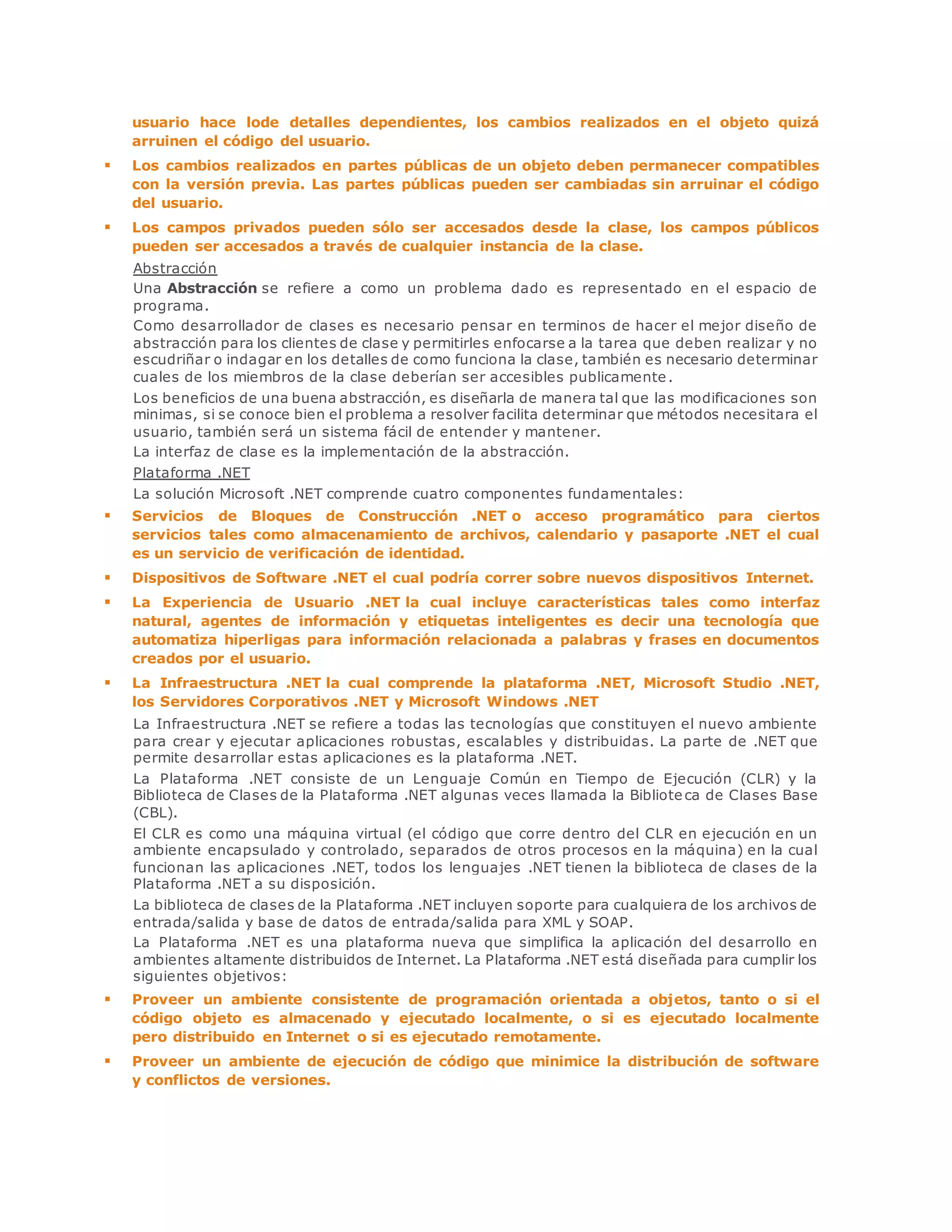 usuario hace lode detalles dependientes, los cambios realizados en el objeto quizá 
arruinen el código del usuario. 
 Los cambios realizados en partes públicas de un objeto deben permanecer compatibles 
con la versión previa. Las partes públicas pueden ser cambiadas sin arruinar el código 
del usuario. 
 Los campos privados pueden sólo ser accesados desde la clase, los campos públicos 
pueden ser accesados a través de cualquier instancia de la clase. 
Abstracción 
Una Abstracción se refiere a como un problema dado es representado en el espacio de 
programa. 
Como desarrollador de clases es necesario pensar en terminos de hacer el mejor diseño de 
abstracción para los clientes de clase y permitirles enfocarse a la tarea que deben realizar y no 
escudriñar o indagar en los detalles de como funciona la clase, también es necesario determinar 
cuales de los miembros de la clase deberían ser accesibles publicamente . 
Los beneficios de una buena abstracción, es diseñarla de manera tal que las modificaciones son 
minimas, si se conoce bien el problema a resolver facilita determinar que métodos necesitara el 
usuario, también será un sistema fácil de entender y mantener. 
La interfaz de clase es la implementación de la abstracción. 
Plataforma .NET 
La solución Microsoft .NET comprende cuatro componentes fundamentales: 
 Servicios de Bloques de Construcción .NET o acceso programático para ciertos 
servicios tales como almacenamiento de archivos, calendario y pasaporte .NET el cual 
es un servicio de verificación de identidad. 
 Dispositivos de Software .NET el cual podría correr sobre nuevos dispositivos Internet. 
 La Experiencia de Usuario .NET la cual incluye características tales como interfaz 
natural, agentes de información y etiquetas inteligentes es decir una tecnología que 
automatiza hiperligas para información relacionada a palabras y frases en documentos 
creados por el usuario. 
 La Infraestructura .NET la cual comprende la plataforma .NET, Microsoft Studio .NET, 
los Servidores Corporativos .NET y Microsoft Windows .NET 
La Infraestructura .NET se refiere a todas las tecnologías que constituyen el nuevo ambiente 
para crear y ejecutar aplicaciones robustas, escalables y distribuidas. La parte de .NET que 
permite desarrollar estas aplicaciones es la plataforma .NET. 
La Plataforma .NET consiste de un Lenguaje Común en Tiempo de Ejecución (CLR) y la 
Biblioteca de Clases de la Plataforma .NET algunas veces llamada la Biblioteca de Clases Base 
(CBL). 
El CLR es como una máquina virtual (el código que corre dentro del CLR en ejecución en un 
ambiente encapsulado y controlado, separados de otros procesos en la máquina) en la cual 
funcionan las aplicaciones .NET, todos los lenguajes .NET tienen la biblioteca de clases de la 
Plataforma .NET a su disposición. 
La biblioteca de clases de la Plataforma .NET incluyen soporte para cualquiera de los archivos de 
entrada/salida y base de datos de entrada/salida para XML y SOAP. 
La Plataforma .NET es una plataforma nueva que simplifica la aplicación del desarrollo en 
ambientes altamente distribuidos de Internet. La Plataforma .NET está diseñada para cumplir los 
siguientes objetivos: 
 Proveer un ambiente consistente de programación orientada a objetos, tanto o si el 
código objeto es almacenado y ejecutado localmente, o si es ejecutado localmente 
pero distribuido en Internet o si es ejecutado remotamente. 
 Proveer un ambiente de ejecución de código que minimice la distribución de software 
y conflictos de versiones. 
 