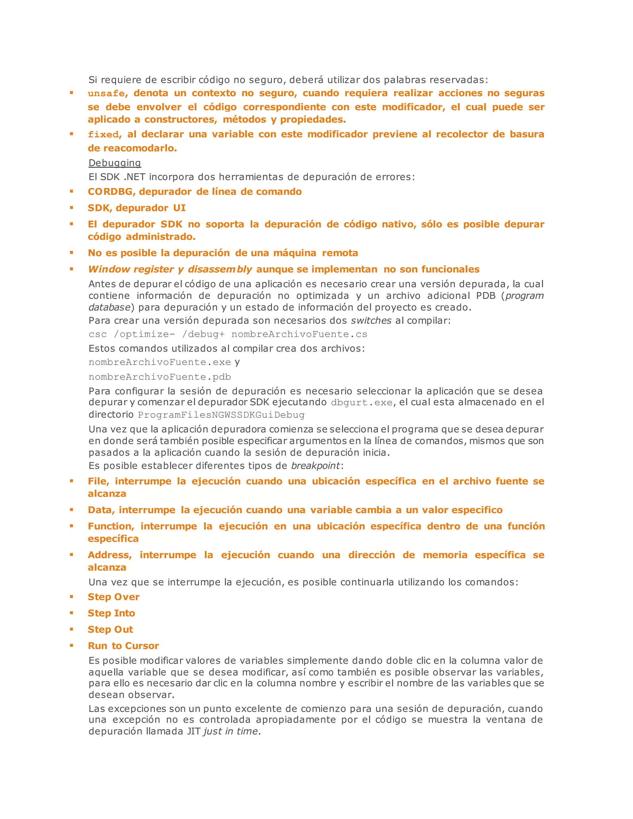 Si requiere de escribir código no seguro, deberá utilizar dos palabras reservadas: 
 unsafe, denota un contexto no seguro, cuando requiera realizar acciones no seguras 
se debe envolver el código correspondiente con este modificador, el cual puede ser 
aplicado a constructores, métodos y propiedades. 
 fixed, al declarar una variable con este modificador previene al recolector de basura 
de reacomodarlo. 
Debugging 
El SDK .NET incorpora dos herramientas de depuración de errores: 
 CORDBG, depurador de línea de comando 
 SDK, depurador UI 
 El depurador SDK no soporta la depuración de código nativo, sólo es posible depurar 
código administrado. 
 No es posible la depuración de una máquina remota 
 Window register y disassembly aunque se implementan no son funcionales 
Antes de depurar el código de una aplicación es necesario crear una versión depurada, la cual 
contiene información de depuración no optimizada y un archivo adicional PDB (program 
database) para depuración y un estado de información del proyecto es creado. 
Para crear una versión depurada son necesarios dos switches al compilar: 
csc /optimize- /debug+ nombreArchivoFuente.cs 
Estos comandos utilizados al compilar crea dos archivos: 
nombreArchivoFuente.exe y 
nombreArchivoFuente.pdb 
Para configurar la sesión de depuración es necesario seleccionar la aplicación que se desea 
depurar y comenzar el depurador SDK ejecutando dbgurt.exe, el cual esta almacenado en el 
directorio ProgramFilesNGWSSDKGuiDebug 
Una vez que la aplicación depuradora comienza se selecciona el programa que se desea depurar 
en donde será también posible especificar argumentos en la línea de comandos, mismos que son 
pasados a la aplicación cuando la sesión de depuración inicia. 
Es posible establecer diferentes tipos de breakpoint: 
 File, interrumpe la ejecución cuando una ubicación específica en el archivo fuente se 
alcanza 
 Data, interrumpe la ejecución cuando una variable cambia a un valor especifico 
 Function, interrumpe la ejecución en una ubicación específica dentro de una función 
específica 
 Address, interrumpe la ejecución cuando una dirección de memoria específica se 
alcanza 
Una vez que se interrumpe la ejecución, es posible continuarla utilizando los comandos: 
 Step Over 
 Step Into 
 Step Out 
 Run to Cursor 
Es posible modificar valores de variables simplemente dando doble clic en la columna valor de 
aquella variable que se desea modificar, así como también es posible observar las variables, 
para ello es necesario dar clic en la columna nombre y escribir el nombre de las variables que se 
desean observar. 
Las excepciones son un punto excelente de comienzo para una sesión de depuración, cuando 
una excepción no es controlada apropiadamente por el código se muestra la ventana de 
depuración llamada JIT just in time. 
 