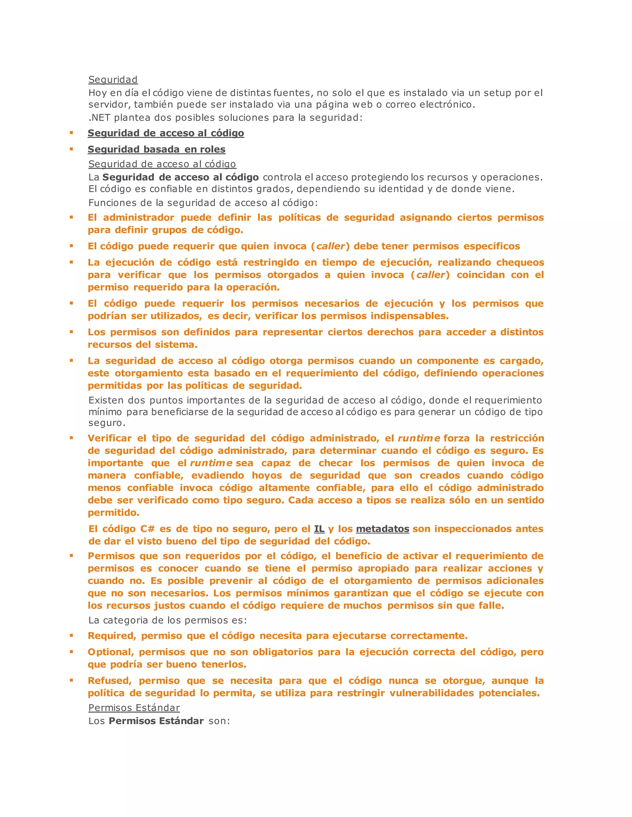 Seguridad 
Hoy en día el código viene de distintas fuentes, no solo el que es instalado via un setup por el 
servidor, también puede ser instalado via una página web o correo electrónico. 
.NET plantea dos posibles soluciones para la seguridad: 
 Seguridad de acceso al código 
 Seguridad basada en roles 
Seguridad de acceso al código 
La Seguridad de acceso al código controla el acceso protegiendo los recursos y operaciones. 
El código es confiable en distintos grados, dependiendo su identidad y de donde viene. 
Funciones de la seguridad de acceso al código: 
 El administrador puede definir las políticas de seguridad asignando ciertos permisos 
para definir grupos de código. 
 El código puede requerir que quien invoca (caller) debe tener permisos especificos 
 La ejecución de código está restringido en tiempo de ejecución, realizando chequeos 
para verificar que los permisos otorgados a quien invoca (caller) coincidan con el 
permiso requerido para la operación. 
 El código puede requerir los permisos necesarios de ejecución y los permisos que 
podrían ser utilizados, es decir, verificar los permisos indispensables. 
 Los permisos son definidos para representar ciertos derechos para acceder a distintos 
recursos del sistema. 
 La seguridad de acceso al código otorga permisos cuando un componente es cargado, 
este otorgamiento esta basado en el requerimiento del código, definiendo operaciones 
permitidas por las políticas de seguridad. 
Existen dos puntos importantes de la seguridad de acceso al código, donde el requerimiento 
mínimo para beneficiarse de la seguridad de acceso al código es para generar un código de tipo 
seguro. 
 Verificar el tipo de seguridad del código administrado, el runtime forza la restricción 
de seguridad del código administrado, para determinar cuando el código es seguro. Es 
importante que el runtime sea capaz de checar los permisos de quien invoca de 
manera confiable, evadiendo hoyos de seguridad que son creados cuando código 
menos confiable invoca código altamente confiable, para ello el código administrado 
debe ser verificado como tipo seguro. Cada acceso a tipos se realiza sólo en un sentido 
permitido. 
El código C# es de tipo no seguro, pero el IL y los metadatos son inspeccionados antes 
de dar el visto bueno del tipo de seguridad del código. 
 Permisos que son requeridos por el código, el beneficio de activar el requerimiento de 
permisos es conocer cuando se tiene el permiso apropiado para realizar acciones y 
cuando no. Es posible prevenir al código de el otorgamiento de permisos adicionales 
que no son necesarios. Los permisos mínimos garantizan que el código se ejecute con 
los recursos justos cuando el código requiere de muchos permisos sin que falle. 
La categoria de los permisos es: 
 Required, permiso que el código necesita para ejecutarse correctamente. 
 Optional, permisos que no son obligatorios para la ejecución correcta del código, pero 
que podría ser bueno tenerlos. 
 Refused, permiso que se necesita para que el código nunca se otorgue, aunque la 
política de seguridad lo permita, se utiliza para restringir vulnerabilidades potenciales. 
Permisos Estándar 
Los Permisos Estándar son: 
 