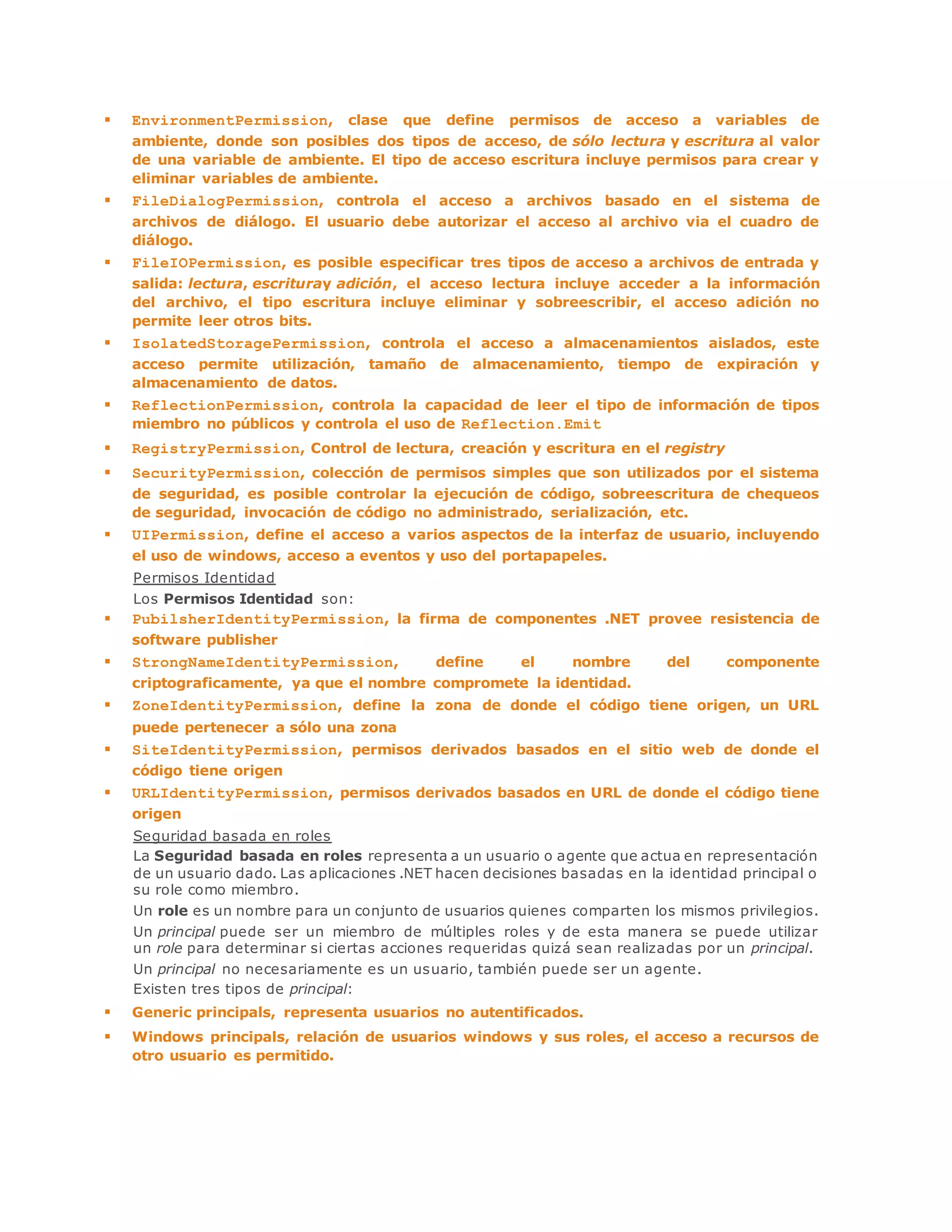  EnvironmentPermission, clase que define permisos de acceso a variables de 
ambiente, donde son posibles dos tipos de acceso, de sólo lectura y escritura al valor 
de una variable de ambiente. El tipo de acceso escritura incluye permisos para crear y 
eliminar variables de ambiente. 
 FileDialogPermission, controla el acceso a archivos basado en el sistema de 
archivos de diálogo. El usuario debe autorizar el acceso al archivo via el cuadro de 
diálogo. 
 FileIOPermission, es posible especificar tres tipos de acceso a archivos de entrada y 
salida: lectura, escrituray adición, el acceso lectura incluye acceder a la información 
del archivo, el tipo escritura incluye eliminar y sobreescribir, el acceso adición no 
permite leer otros bits. 
 IsolatedStoragePermission, controla el acceso a almacenamientos aislados, este 
acceso permite utilización, tamaño de almacenamiento, tiempo de expiración y 
almacenamiento de datos. 
 ReflectionPermission, controla la capacidad de leer el tipo de información de tipos 
miembro no públicos y controla el uso de Reflection.Emit 
 RegistryPermission, Control de lectura, creación y escritura en el registry 
 SecurityPermission, colección de permisos simples que son utilizados por el sistema 
de seguridad, es posible controlar la ejecución de código, sobreescritura de chequeos 
de seguridad, invocación de código no administrado, serialización, etc. 
 UIPermission, define el acceso a varios aspectos de la interfaz de usuario, incluyendo 
el uso de windows, acceso a eventos y uso del portapapeles. 
Permisos Identidad 
Los Permisos Identidad son: 
 PubilsherIdentityPermission, la firma de componentes .NET provee resistencia de 
software publisher 
 StrongNameIdentityPermission, define el nombre del componente 
criptograficamente, ya que el nombre compromete la identidad. 
 ZoneIdentityPermission, define la zona de donde el código tiene origen, un URL 
puede pertenecer a sólo una zona 
 SiteIdentityPermission, permisos derivados basados en el sitio web de donde el 
código tiene origen 
 URLIdentityPermission, permisos derivados basados en URL de donde el código tiene 
origen 
Seguridad basada en roles 
La Seguridad basada en roles representa a un usuario o agente que actua en representación 
de un usuario dado. Las aplicaciones .NET hacen decisiones basadas en la identidad principal o 
su role como miembro. 
Un role es un nombre para un conjunto de usuarios quienes comparten los mismos privilegios. 
Un principal puede ser un miembro de múltiples roles y de esta manera se puede utilizar 
un role para determinar si ciertas acciones requeridas quizá sean realizadas por un principal. 
Un principal no necesariamente es un usuario, también puede ser un agente. 
Existen tres tipos de principal: 
 Generic principals, representa usuarios no autentificados. 
 Windows principals, relación de usuarios windows y sus roles, el acceso a recursos de 
otro usuario es permitido. 
 