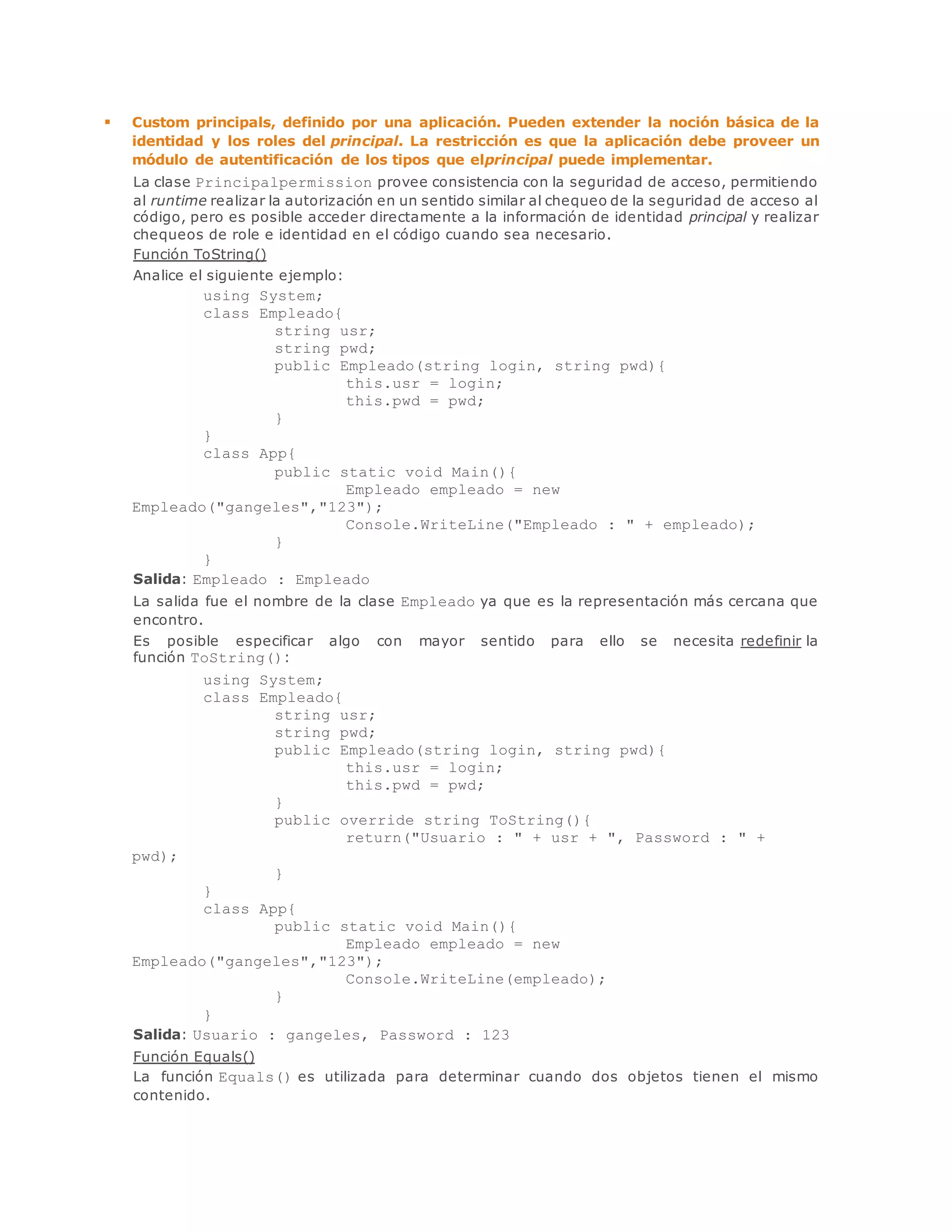 Custom principals, definido por una aplicación. Pueden extender la noción básica de la 
identidad y los roles del principal. La restricción es que la aplicación debe proveer un 
módulo de autentificación de los tipos que elprincipal puede implementar. 
La clase Principalpermission provee consistencia con la seguridad de acceso, permitiendo 
al runtime realizar la autorización en un sentido similar al chequeo de la seguridad de acceso al 
código, pero es posible acceder directamente a la información de identidad principal y realizar 
chequeos de role e identidad en el código cuando sea necesario. 
Función ToString() 
Analice el siguiente ejemplo: 
using System; 
class Empleado{ 
string usr; 
string pwd; 
public Empleado(string login, string pwd){ 
this.usr = login; 
this.pwd = pwd; 
} 
} 
class App{ 
public static void Main(){ 
Empleado empleado = new 
Empleado("gangeles","123"); 
Console.WriteLine("Empleado : " + empleado); 
} 
} 
Salida: Empleado : Empleado 
La salida fue el nombre de la clase Empleado ya que es la representación más cercana que 
encontro. 
Es posible especificar algo con mayor sentido para ello se necesita redefinir la 
función ToString(): 
using System; 
class Empleado{ 
string usr; 
string pwd; 
public Empleado(string login, string pwd){ 
this.usr = login; 
this.pwd = pwd; 
} 
public override string ToString(){ 
return("Usuario : " + usr + ", Password : " + 
pwd); 
} 
} 
class App{ 
public static void Main(){ 
Empleado empleado = new 
Empleado("gangeles","123"); 
Console.WriteLine(empleado); 
} 
} 
Salida: Usuario : gangeles, Password : 123 
Función Equals() 
La función Equals() es utilizada para determinar cuando dos objetos tienen el mismo 
contenido. 
 