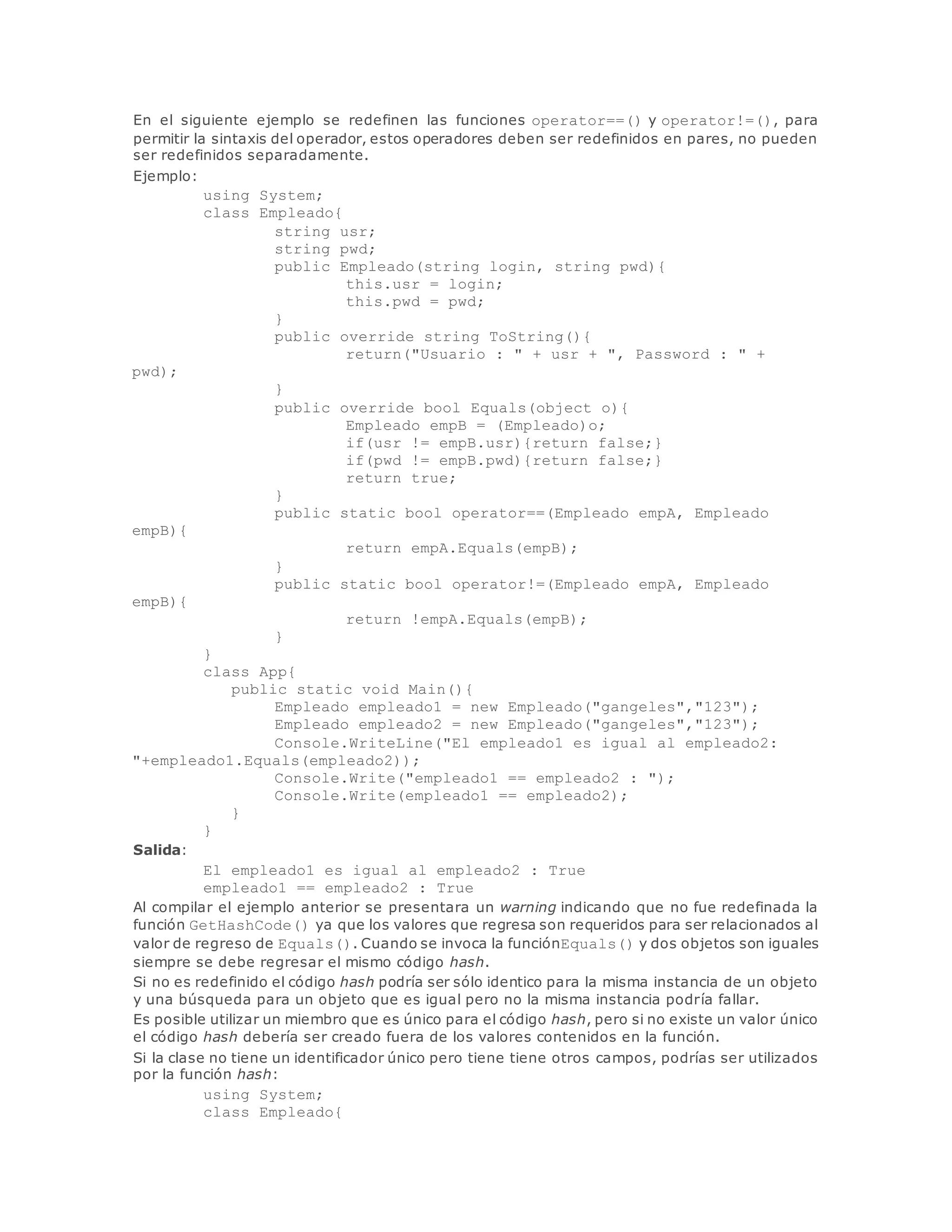 En el siguiente ejemplo se redefinen las funciones operator==() y operator!=(), para 
permitir la sintaxis del operador, estos operadores deben ser redefinidos en pares, no pueden 
ser redefinidos separadamente. 
Ejemplo: 
using System; 
class Empleado{ 
string usr; 
string pwd; 
public Empleado(string login, string pwd){ 
this.usr = login; 
this.pwd = pwd; 
} 
public override string ToString(){ 
return("Usuario : " + usr + ", Password : " + 
pwd); 
} 
public override bool Equals(object o){ 
Empleado empB = (Empleado)o; 
if(usr != empB.usr){return false;} 
if(pwd != empB.pwd){return false;} 
return true; 
} 
public static bool operator==(Empleado empA, Empleado 
empB){ 
return empA.Equals(empB); 
} 
public static bool operator!=(Empleado empA, Empleado 
empB){ 
return !empA.Equals(empB); 
} 
} 
class App{ 
public static void Main(){ 
Empleado empleado1 = new Empleado("gangeles","123"); 
Empleado empleado2 = new Empleado("gangeles","123"); 
Console.WriteLine("El empleado1 es igual al empleado2: 
"+empleado1.Equals(empleado2)); 
Console.Write("empleado1 == empleado2 : "); 
Console.Write(empleado1 == empleado2); 
} 
} 
Salida: 
El empleado1 es igual al empleado2 : True 
empleado1 == empleado2 : True 
Al compilar el ejemplo anterior se presentara un warning indicando que no fue redefinada la 
función GetHashCode() ya que los valores que regresa son requeridos para ser relacionados al 
valor de regreso de Equals(). Cuando se invoca la funciónEquals() y dos objetos son iguales 
siempre se debe regresar el mismo código hash. 
Si no es redefinido el código hash podría ser sólo identico para la misma instancia de un objeto 
y una búsqueda para un objeto que es igual pero no la misma instancia podría fallar. 
Es posible utilizar un miembro que es único para el código hash, pero si no existe un valor único 
el código hash debería ser creado fuera de los valores contenidos en la función. 
Si la clase no tiene un identificador único pero tiene tiene otros campos, podrías ser utilizados 
por la función hash: 
using System; 
class Empleado{ 
 