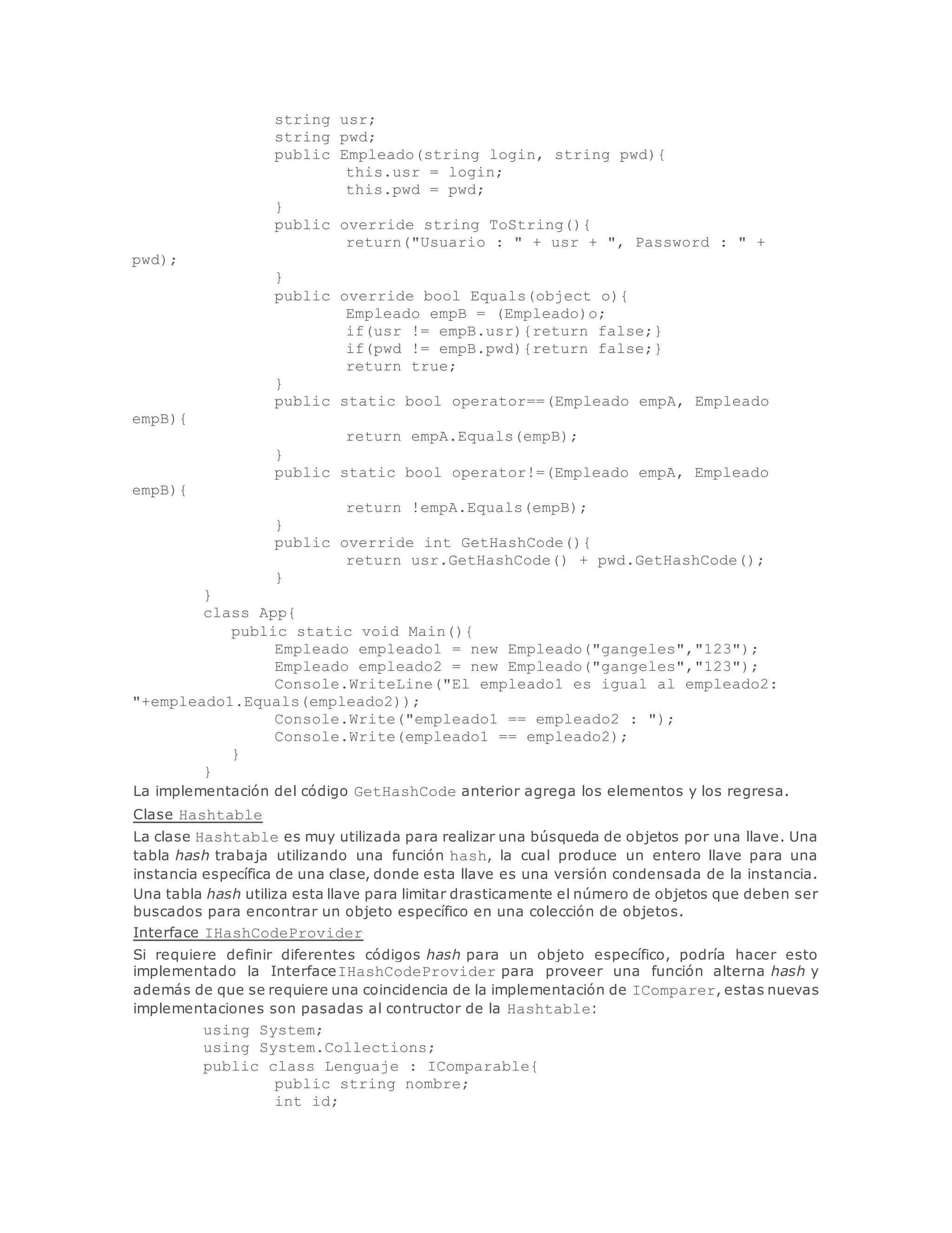 string usr; 
string pwd; 
public Empleado(string login, string pwd){ 
this.usr = login; 
this.pwd = pwd; 
} 
public override string ToString(){ 
return("Usuario : " + usr + ", Password : " + 
pwd); 
} 
public override bool Equals(object o){ 
Empleado empB = (Empleado)o; 
if(usr != empB.usr){return false;} 
if(pwd != empB.pwd){return false;} 
return true; 
} 
public static bool operator==(Empleado empA, Empleado 
empB){ 
return empA.Equals(empB); 
} 
public static bool operator!=(Empleado empA, Empleado 
empB){ 
return !empA.Equals(empB); 
} 
public override int GetHashCode(){ 
return usr.GetHashCode() + pwd.GetHashCode(); 
} 
} 
class App{ 
public static void Main(){ 
Empleado empleado1 = new Empleado("gangeles","123"); 
Empleado empleado2 = new Empleado("gangeles","123"); 
Console.WriteLine("El empleado1 es igual al empleado2: 
"+empleado1.Equals(empleado2)); 
Console.Write("empleado1 == empleado2 : "); 
Console.Write(empleado1 == empleado2); 
} 
} 
La implementación del código GetHashCode anterior agrega los elementos y los regresa. 
Clase Hashtable 
La clase Hashtable es muy utilizada para realizar una búsqueda de objetos por una llave. Una 
tabla hash trabaja utilizando una función hash, la cual produce un entero llave para una 
instancia específica de una clase, donde esta llave es una versión condensada de la instancia. 
Una tabla hash utiliza esta llave para limitar drasticamente el número de objetos que deben ser 
buscados para encontrar un objeto específico en una colección de objetos. 
Interface IHashCodeProvider 
Si requiere definir diferentes códigos hash para un objeto específico, podría hacer esto 
implementado la InterfaceIHashCodeProvider para proveer una función alterna hash y 
además de que se requiere una coincidencia de la implementación de IComparer, estas nuevas 
implementaciones son pasadas al contructor de la Hashtable: 
using System; 
using System.Collections; 
public class Lenguaje : IComparable{ 
public string nombre; 
int id; 
 