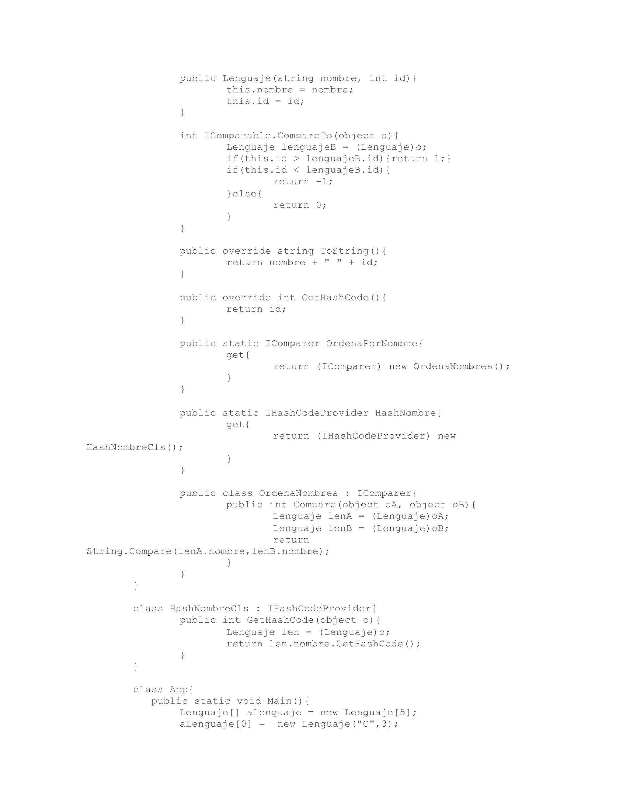 public Lenguaje(string nombre, int id){ 
this.nombre = nombre; 
this.id = id; 
} 
int IComparable.CompareTo(object o){ 
Lenguaje lenguajeB = (Lenguaje)o; 
if(this.id > lenguajeB.id){return 1;} 
if(this.id < lenguajeB.id){ 
return -1; 
}else{ 
return 0; 
} 
} 
public override string ToString(){ 
return nombre + " " + id; 
} 
public override int GetHashCode(){ 
return id; 
} 
public static IComparer OrdenaPorNombre{ 
get{ 
return (IComparer) new OrdenaNombres(); 
} 
} 
public static IHashCodeProvider HashNombre{ 
get{ 
return (IHashCodeProvider) new 
HashNombreCls(); 
} 
} 
public class OrdenaNombres : IComparer{ 
public int Compare(object oA, object oB){ 
Lenguaje lenA = (Lenguaje)oA; 
Lenguaje lenB = (Lenguaje)oB; 
return 
String.Compare(lenA.nombre,lenB.nombre); 
} 
} 
} 
class HashNombreCls : IHashCodeProvider{ 
public int GetHashCode(object o){ 
Lenguaje len = (Lenguaje)o; 
return len.nombre.GetHashCode(); 
} 
} 
class App{ 
public static void Main(){ 
Lenguaje[] aLenguaje = new Lenguaje[5]; 
aLenguaje[0] = new Lenguaje("C",3); 
 