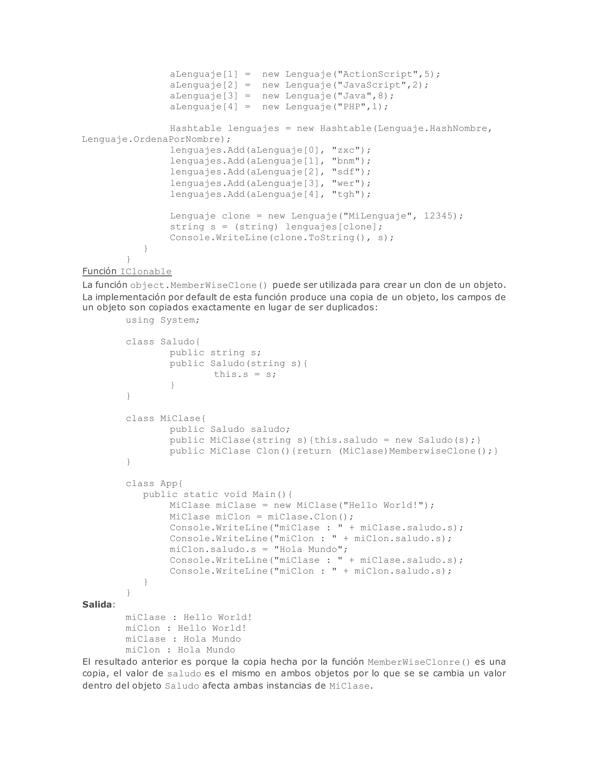 aLenguaje[1] = new Lenguaje("ActionScript",5); 
aLenguaje[2] = new Lenguaje("JavaScript",2); 
aLenguaje[3] = new Lenguaje("Java",8); 
aLenguaje[4] = new Lenguaje("PHP",1); 
Hashtable lenguajes = new Hashtable(Lenguaje.HashNombre, 
Lenguaje.OrdenaPorNombre); 
lenguajes.Add(aLenguaje[0], "zxc"); 
lenguajes.Add(aLenguaje[1], "bnm"); 
lenguajes.Add(aLenguaje[2], "sdf"); 
lenguajes.Add(aLenguaje[3], "wer"); 
lenguajes.Add(aLenguaje[4], "tgh"); 
Lenguaje clone = new Lenguaje("MiLenguaje", 12345); 
string s = (string) lenguajes[clone]; 
Console.WriteLine(clone.ToString(), s); 
} 
} 
Función IClonable 
La función object.MemberWiseClone() puede ser utilizada para crear un clon de un objeto. 
La implementación por default de esta función produce una copia de un objeto, los campos de 
un objeto son copiados exactamente en lugar de ser duplicados: 
using System; 
class Saludo{ 
public string s; 
public Saludo(string s){ 
this.s = s; 
} 
} 
class MiClase{ 
public Saludo saludo; 
public MiClase(string s){this.saludo = new Saludo(s);} 
public MiClase Clon(){return (MiClase)MemberwiseClone();} 
} 
class App{ 
public static void Main(){ 
MiClase miClase = new MiClase("Hello World!"); 
MiClase miClon = miClase.Clon(); 
Console.WriteLine("miClase : " + miClase.saludo.s); 
Console.WriteLine("miClon : " + miClon.saludo.s); 
miClon.saludo.s = "Hola Mundo"; 
Console.WriteLine("miClase : " + miClase.saludo.s); 
Console.WriteLine("miClon : " + miClon.saludo.s); 
} 
} 
Salida: 
miClase : Hello World! 
miClon : Hello World! 
miClase : Hola Mundo 
miClon : Hola Mundo 
El resultado anterior es porque la copia hecha por la función MemberWiseClonre() es una 
copia, el valor de saludo es el mismo en ambos objetos por lo que se se cambia un valor 
dentro del objeto Saludo afecta ambas instancias de MiClase. 
 