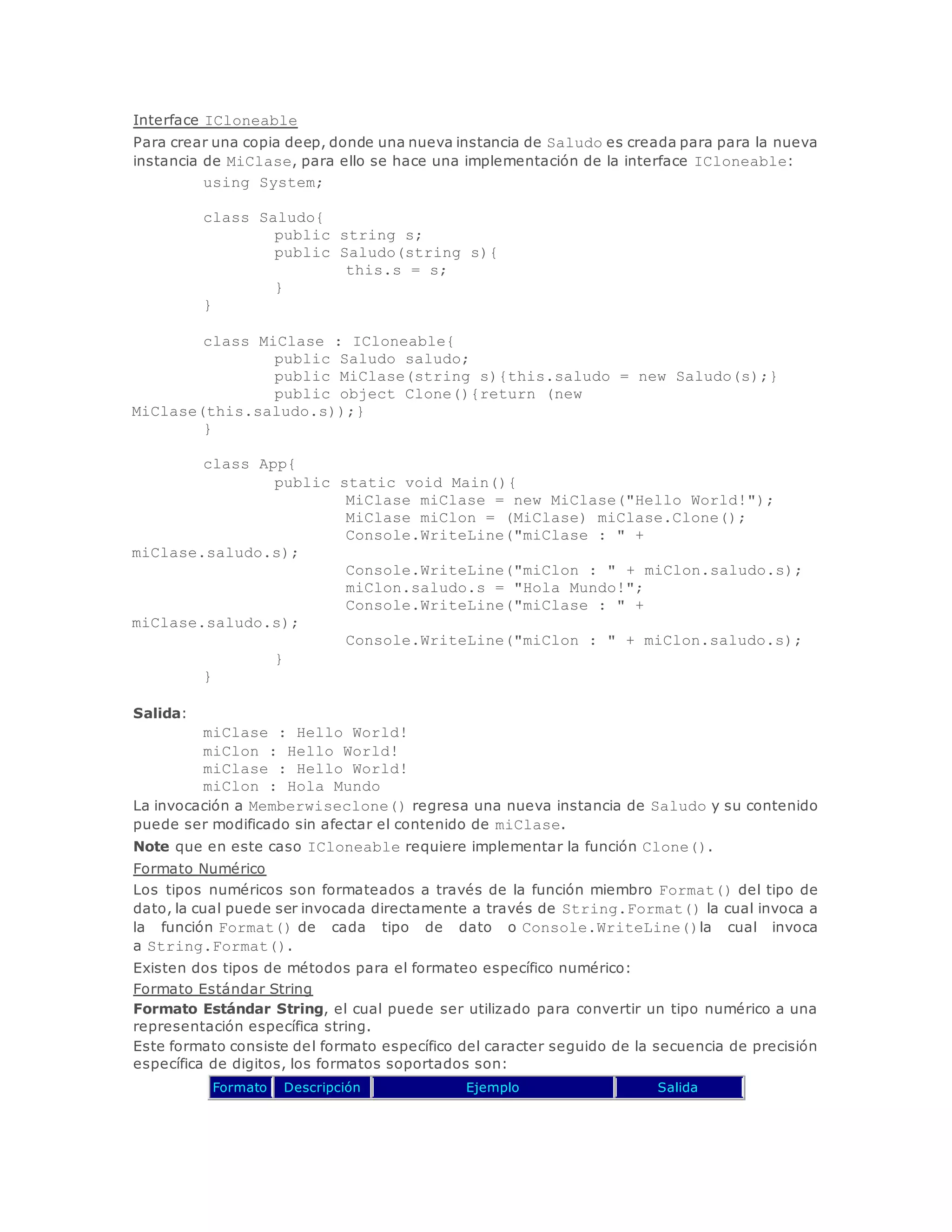 Interface ICloneable 
Para crear una copia deep, donde una nueva instancia de Saludo es creada para para la nueva 
instancia de MiClase, para ello se hace una implementación de la interface ICloneable: 
using System; 
class Saludo{ 
public string s; 
public Saludo(string s){ 
this.s = s; 
} 
} 
class MiClase : ICloneable{ 
public Saludo saludo; 
public MiClase(string s){this.saludo = new Saludo(s);} 
public object Clone(){return (new 
MiClase(this.saludo.s));} 
} 
class App{ 
public static void Main(){ 
MiClase miClase = new MiClase("Hello World!"); 
MiClase miClon = (MiClase) miClase.Clone(); 
Console.WriteLine("miClase : " + 
miClase.saludo.s); 
Console.WriteLine("miClon : " + miClon.saludo.s); 
miClon.saludo.s = "Hola Mundo!"; 
Console.WriteLine("miClase : " + 
miClase.saludo.s); 
Console.WriteLine("miClon : " + miClon.saludo.s); 
} 
} 
Salida: 
miClase : Hello World! 
miClon : Hello World! 
miClase : Hello World! 
miClon : Hola Mundo 
La invocación a Memberwiseclone() regresa una nueva instancia de Saludo y su contenido 
puede ser modificado sin afectar el contenido de miClase. 
Note que en este caso ICloneable requiere implementar la función Clone(). 
Formato Numérico 
Los tipos numéricos son formateados a través de la función miembro Format() del tipo de 
dato, la cual puede ser invocada directamente a través de String.Format() la cual invoca a 
la función Format() de cada tipo de dato o Console.WriteLine()la cual invoca 
a String.Format(). 
Existen dos tipos de métodos para el formateo específico numérico: 
Formato Estándar String 
Formato Estándar String, el cual puede ser utilizado para convertir un tipo numérico a una 
representación específica string. 
Este formato consiste del formato específico del caracter seguido de la secuencia de precisión 
específica de digitos, los formatos soportados son: 
Formato Descripción Ejemplo Salida 
 