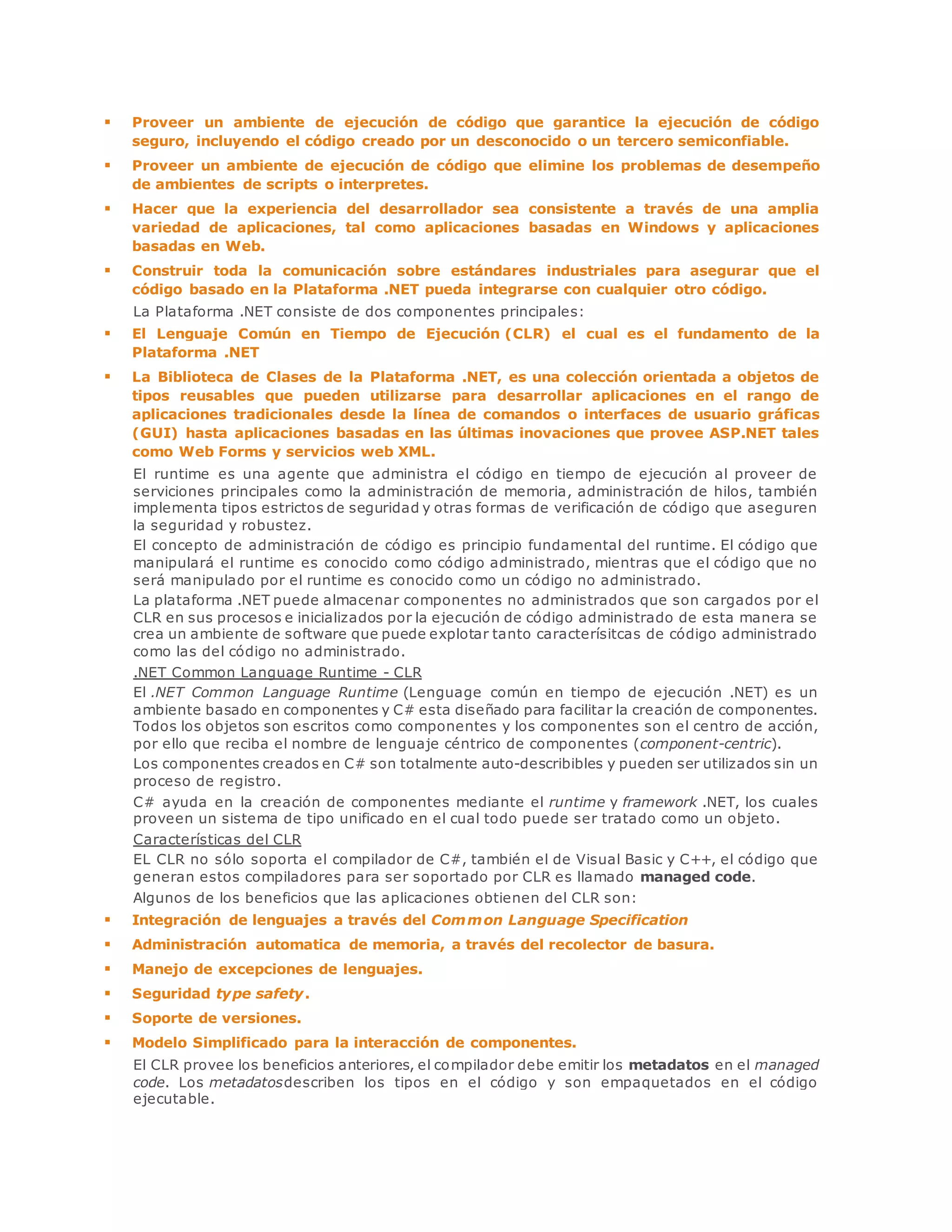  Proveer un ambiente de ejecución de código que garantice la ejecución de código 
seguro, incluyendo el código creado por un desconocido o un tercero semiconfiable. 
 Proveer un ambiente de ejecución de código que elimine los problemas de desempeño 
de ambientes de scripts o interpretes. 
 Hacer que la experiencia del desarrollador sea consistente a través de una amplia 
variedad de aplicaciones, tal como aplicaciones basadas en Windows y aplicaciones 
basadas en Web. 
 Construir toda la comunicación sobre estándares industriales para asegurar que el 
código basado en la Plataforma .NET pueda integrarse con cualquier otro código. 
La Plataforma .NET consiste de dos componentes principales: 
 El Lenguaje Común en Tiempo de Ejecución (CLR) el cual es el fundamento de la 
Plataforma .NET 
 La Biblioteca de Clases de la Plataforma .NET, es una colección orientada a objetos de 
tipos reusables que pueden utilizarse para desarrollar aplicaciones en el rango de 
aplicaciones tradicionales desde la línea de comandos o interfaces de usuario gráficas 
(GUI) hasta aplicaciones basadas en las últimas inovaciones que provee ASP.NET tales 
como Web Forms y servicios web XML. 
El runtime es una agente que administra el código en tiempo de ejecución al proveer de 
serviciones principales como la administración de memoria, administración de hilos, también 
implementa tipos estrictos de seguridad y otras formas de verificación de código que aseguren 
la seguridad y robustez. 
El concepto de administración de código es principio fundamental del runtime. El código que 
manipulará el runtime es conocido como código administrado, mientras que el código que no 
será manipulado por el runtime es conocido como un código no administrado. 
La plataforma .NET puede almacenar componentes no administrados que son cargados por el 
CLR en sus procesos e inicializados por la ejecución de código administrado de esta manera se 
crea un ambiente de software que puede explotar tanto caracterísitcas de código administrado 
como las del código no administrado. 
.NET Common Language Runtime - CLR 
El .NET Common Language Runtime (Lenguage común en tiempo de ejecución .NET) es un 
ambiente basado en componentes y C# esta diseñado para facilitar la creación de componentes. 
Todos los objetos son escritos como componentes y los componentes son el centro de acción, 
por ello que reciba el nombre de lenguaje céntrico de componentes (component-centric). 
Los componentes creados en C# son totalmente auto-describibles y pueden ser utilizados sin un 
proceso de registro. 
C# ayuda en la creación de componentes mediante el runtime y framework .NET, los cuales 
proveen un sistema de tipo unificado en el cual todo puede ser tratado como un objeto. 
Características del CLR 
EL CLR no sólo soporta el compilador de C#, también el de Visual Basic y C++, el código que 
generan estos compiladores para ser soportado por CLR es llamado managed code. 
Algunos de los beneficios que las aplicaciones obtienen del CLR son: 
 Integración de lenguajes a través del Common Language Specification 
 Administración automatica de memoria, a través del recolector de basura. 
 Manejo de excepciones de lenguajes. 
 Seguridad type safety. 
 Soporte de versiones. 
 Modelo Simplificado para la interacción de componentes. 
El CLR provee los beneficios anteriores, el compilador debe emitir los metadatos en el managed 
code. Los metadatosdescriben los tipos en el código y son empaquetados en el código 
ejecutable. 
 