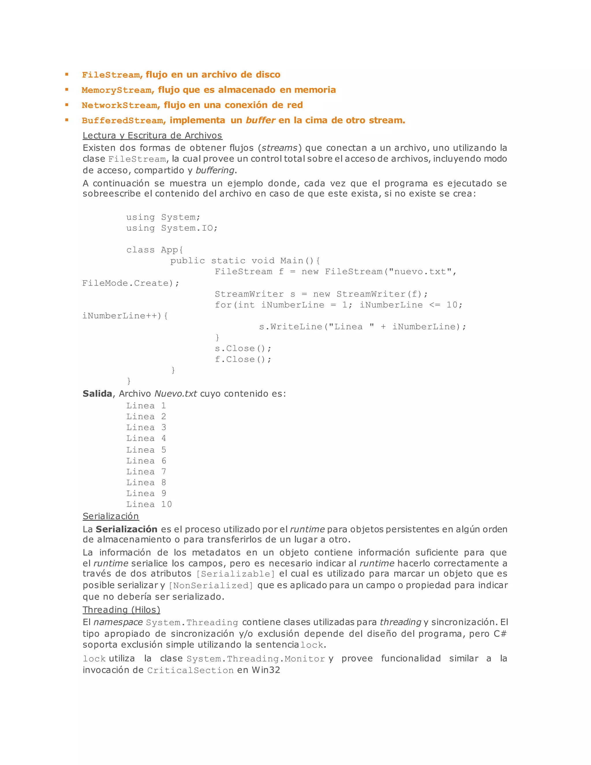  FileStream, flujo en un archivo de disco 
 MemoryStream, flujo que es almacenado en memoria 
 NetworkStream, flujo en una conexión de red 
 BufferedStream, implementa un buffer en la cima de otro stream. 
Lectura y Escritura de Archivos 
Existen dos formas de obtener flujos (streams) que conectan a un archivo, uno utilizando la 
clase FileStream, la cual provee un control total sobre el acceso de archivos, incluyendo modo 
de acceso, compartido y buffering. 
A continuación se muestra un ejemplo donde, cada vez que el programa es ejecutado se 
sobreescribe el contenido del archivo en caso de que este exista, si no existe se crea: 
using System; 
using System.IO; 
class App{ 
public static void Main(){ 
FileStream f = new FileStream("nuevo.txt", 
FileMode.Create); 
StreamWriter s = new StreamWriter(f); 
for(int iNumberLine = 1; iNumberLine <= 10; 
iNumberLine++){ 
s.WriteLine("Linea " + iNumberLine); 
} 
s.Close(); 
f.Close(); 
} 
} 
Salida, Archivo Nuevo.txt cuyo contenido es: 
Linea 1 
Linea 2 
Linea 3 
Linea 4 
Linea 5 
Linea 6 
Linea 7 
Linea 8 
Linea 9 
Linea 10 
Serialización 
La Serialización es el proceso utilizado por el runtime para objetos persistentes en algún orden 
de almacenamiento o para transferirlos de un lugar a otro. 
La información de los metadatos en un objeto contiene información suficiente para que 
el runtime serialice los campos, pero es necesario indicar al runtime hacerlo correctamente a 
través de dos atributos [Serializable] el cual es utilizado para marcar un objeto que es 
posible serializar y [NonSerialized] que es aplicado para un campo o propiedad para indicar 
que no debería ser serializado. 
Threading (Hilos) 
El namespace System.Threading contiene clases utilizadas para threading y sincronización. El 
tipo apropiado de sincronización y/o exclusión depende del diseño del programa, pero C# 
soporta exclusión simple utilizando la sentencialock. 
lock utiliza la clase System.Threading.Monitor y provee funcionalidad similar a la 
invocación de CriticalSection en Win32 
