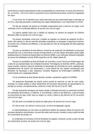 11
centímetros) e exame especializado revele a possibilidade do crescimento; ou se do sexo feminino,
ter, no mínimo, 1,55 m (um metro e cinquenta e cinco centímetros) de altura, conforme a legislação
em vigor;
11) se menor de 18 (dezoito) anos, estar autorizado por seu responsável legal a submeter-se
ao CA e, caso seja aprovado e classificado nas vagas estabelecidas, a ser matriculado no CFGS;
12) não ser portador de doença ou limitação incapacitante para o exercício do cargo, a ser
verificado na IS e na Revisão Médica, de acordo com a lei em vigor;
13) possuir aptidão física que o habilite ao ingresso na carreira de sargento do Exército
Brasileiro (EB), de acordo com a lei em vigor;
14) possuir idoneidade moral que o habilite ao ingresso na carreira de sargento do EB e,
ainda, não exercer ou não ter exercido atividades prejudiciais ou perigosas à segurança nacional,
de acordo com o Estatuto dos Militares, a ser apurada por meio de averiguação da vida pregressa
do candidato;
15) para os candidatos da área Música, comprovar ser possuidor de habilidade na execução
de partituras com o instrumento musical correspondente a um dos naipes abrangidos pelas vagas
estabelecidas em Portaria do Estado-Maior do Exército (EME), a ser verificada mediante realização
do exame de habilitação musical (EHM) específico do CA, objeto destas IR;
16) para os candidatos da área de Saúde, ter concluído o curso Técnico em Enfermagem até
a data de sua apresentação nas Unidades Escolares Tecnológicas do Exército (UETE), portando,
nessa ocasião, original e cópia do certificado ou declaração de conclusão do curso, expedida pelo
estabelecimento de ensino civil responsável; o curso deverá ter seu registro reconhecido pelo
Ministério da Educação e pelo respectivo Conselho Regional de Enfermagem (COREN), em
conformidade com a legislação federal;
17) os candidatos da área Saúde deverão, também, apresentar registro no COREN;
18) apresentar declaração de próprio punho quanto ao exercício ou não de outro cargo,
emprego ou função pública e sobre recebimento de proventos decorrentes de aposentadoria ou
pensão (ou ambos, cumulativamente), conforme o inciso XVI do art.37 da CF 1988;
19) não apresentar tatuagens que façam alusão a ideologia terrorista ou extremista contrária
às instituições democráticas, a violência, a criminalidade, a ideia ou ato libidinoso, a discriminação
ou preconceito de raça, credo, sexo ou origem ou, ainda, a ideia ou ato ofensivo às FA, de acordo
com a lei em vigor;
20) não estar na condição de réu(ré) em ação penal, de acordo com a lei em vigor;
21) não ter sido, nos últimos 5 (cinco) anos, na forma da legislação vigente:
a) responsabilizado por ato lesivo ao patrimônio público de qualquer esfera do governo em
processo disciplinar administrativo, do qual não caiba mais recurso, contado o prazo a partir da data
do cumprimento da sanção; ou
b) condenado em processo criminal transitado em julgado, contando o prazo a partir da data
do cumprimento da pena, de acordo com a lei em vigor.
 