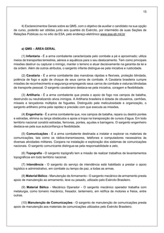 15
4) Esclarecimentos Gerais sobre as QMS, com o objetivo de auxiliar o candidato na sua opção
de curso, poderão ser obtidas junto aos quartéis do Exército, por intermédio de suas Seções de
Relações Públicas ou no sítio da ESA, pelo endereço eletrônico www.esa.eb.mil.br
a) QMS – ÁREA GERAL
(1) Infantaria - É a arma combatente caracterizada pelo combate a pé e aproximado; utiliza
meios de transportes terrestres, aéreos e aquáticos para o seu deslocamento. Tem como principais
missões destruir ou capturar o inimigo, manter o terreno e atuar decisivamente na garantia da lei e
da ordem. Além de outros atributos, o sargento infante distingue-se pela iniciativa e rusticidade.
(2) Cavalaria - É a arma combatente das manobras rápidas e flexíveis, proteção blindada,
potência de fogo e ação de choque de seus carros de combate. A Cavalaria brasileira cumpre
missões de reconhecimento e segurança empregando seus carros de combate e viaturas blindadas
de transporte pessoal. O sargento cavalariano destaca-se pela iniciativa, coragem e flexibilidade.
(3) Artilharia - É a arma combatente que presta o apoio de fogo nos campos de batalha,
destruindo ou neutralizando alvos inimigos. A Artilharia brasileira é dotada de obuseiros, canhões,
mísseis e lançadores múltiplos de foguetes. Distinguido pela meticulosidade e organização, o
sargento artilheiro prima pela rapidez e precisão com que executa as missões.
(4) Engenharia - É a arma combatente que, nos campos de batalha, repara ou destrói pontes
e estradas, elimina ou lança obstáculos e apoia a tropa na transposição de cursos d’água. Em todo
território nacional constrói estradas, ferrovias, pontes, açudes e barragens. O sargento engenheiro
destaca-se pela sua autoconfiança e flexibilidade.
(5) Comunicações - É a arma combatente destinada a instalar e explorar os materiais de
comunicações, tais como os rádios-transmissores, telefones e computadores necessários às
diversas atividades militares. Coopera na instalação e exploração dos sistemas de comunicações
nacionais. O sargento comunicante distingue-se pela responsabilidade e zelo.
(6) Topografia - O sargento topógrafo tem a missão de realizar trabalhos de levantamentos
topográficos em todo território nacional.
(7) Intendência - O sargento do serviço de intendência está habilitado a prestar o apoio
logístico e administrativo, em combate ou tempo de paz, a todas as armas.
(8) Material Bélico - Manutenção de Armamento - O sargento mecânico de armamento presta
apoio de manutenção ao armamento, leve ou pesado, utilizado pelo Exército Brasileiro.
(9) Material Bélico - Mecânico Operador - O sargento mecânico operador trabalha com
metalurgia, como torneiro mecânico, fresador, lanterneiro, em retífica de motores e freios, entre
outras.
(10) Manutenção de Comunicações - O sargento de manutenção de comunicações presta
apoio de manutenção aos materiais de comunicações utilizados pelo Exército Brasileiro.
 