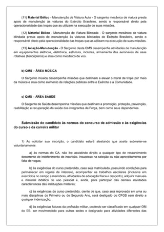 (11) Material Bélico - Manutenção de Viatura Auto - O sargento mecânico de viatura presta
apoio de manutenção às viaturas do Exército Brasileiro, sendo o responsável direto pela
operacionalidade das tropas que as utilizam na execução de suas missões.
(12) Material Bélico - Manutenção de Viatura Blindada - O sargento mecânico de viatura
blindada presta apoio de manutenção às viaturas blindadas do Exército Brasileiro, sendo o
responsável direto pela operacionalidade das tropas que as utilizam na execução de suas missões.
(13) Aviação-Manutenção - O Sargento desta QMS desempenha atividades de manutenção
em equipamentos elétricos, eletrônica, estrutura, motores, armamento das aeronaves de asas
rotativas (helicópteros) e atua como mecânico de voo.
b) QMS – ÁREA MÚSICA
O Sargento músico desempenha missões que destinam a elevar o moral da tropa por meio
da música e atua como elemento de relações públicas entre o Exército e a Comunidade.
c) QMS – ÁREA SAÚDE
O Sargento de Saúde desempenha missões que destinam a promoção, proteção, prevenção,
reabilitação e recuperação da saúde dos integrantes da Força, bem como seus dependentes.
Submissão do candidato às normas do concurso de admissão e às exigências
do curso e da carreira militar
1) Ao solicitar sua inscrição, o candidato estará atestando que aceita submeter-se
voluntariamente:
a) às normas do CA, não lhe assistindo direito a qualquer tipo de ressarcimento
decorrente de indeferimento de inscrição, insucesso na seleção ou não-aproveitamento por
falta de vagas;
b) às exigências do curso pretendido, caso seja matriculado, possuindo condições para
permanecer em regime de internato, acompanhar os trabalhos escolares (inclusive em
exercícios no campo e manobras, atividades de educação física e desporto), adquirir manuais
e material didático de uso pessoal e, ainda, para participar das demais atividades
características das instituições militares;
c) às exigências do curso pretendido, ciente de que, caso seja reprovado em uma ou
mais disciplinas do Primeiro ou do Segundo Ano, será desligado do CFGS sem direito a
qualquer indenização;
d) às exigências futuras da profissão militar, podendo ser classificado em qualquer OM
do EB, ser movimentado para outras sedes e designado para atividades diferentes das
 