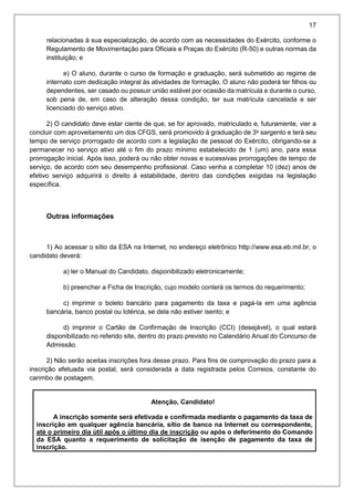 17
relacionadas à sua especialização, de acordo com as necessidades do Exército, conforme o
Regulamento de Movimentação para Oficiais e Praças do Exército (R-50) e outras normas da
instituição; e
e) O aluno, durante o curso de formação e graduação, será submetido ao regime de
internato com dedicação integral às atividades de formação. O aluno não poderá ter filhos ou
dependentes, ser casado ou possuir união estável por ocasião da matrícula e durante o curso,
sob pena de, em caso de alteração dessa condição, ter sua matrícula cancelada e ser
licenciado do serviço ativo.
2) O candidato deve estar ciente de que, se for aprovado, matriculado e, futuramente, vier a
concluir com aproveitamento um dos CFGS, será promovido à graduação de 3o
sargento e terá seu
tempo de serviço prorrogado de acordo com a legislação de pessoal do Exército, obrigando-se a
permanecer no serviço ativo até o fim do prazo mínimo estabelecido de 1 (um) ano, para essa
prorrogação inicial. Após isso, poderá ou não obter novas e sucessivas prorrogações de tempo de
serviço, de acordo com seu desempenho profissional. Caso venha a completar 10 (dez) anos de
efetivo serviço adquirirá o direito à estabilidade, dentro das condições exigidas na legislação
específica.
Outras informações
1) Ao acessar o sítio da ESA na Internet, no endereço eletrônico http://www.esa.eb.mil.br, o
candidato deverá:
a) ler o Manual do Candidato, disponibilizado eletronicamente;
b) preencher a Ficha de Inscrição, cujo modelo conterá os termos do requerimento;
c) imprimir o boleto bancário para pagamento da taxa e pagá-la em uma agência
bancária, banco postal ou lotérica, se dela não estiver isento; e
d) imprimir o Cartão de Confirmação de Inscrição (CCI) (desejável), o qual estará
disponibilizado no referido site, dentro do prazo previsto no Calendário Anual do Concurso de
Admissão.
2) Não serão aceitas inscrições fora desse prazo. Para fins de comprovação do prazo para a
inscrição efetuada via postal, será considerada a data registrada pelos Correios, constante do
carimbo de postagem.
Atenção, Candidato!
A inscrição somente será efetivada e confirmada mediante o pagamento da taxa de
inscrição em qualquer agência bancária, sítio de banco na Internet ou correspondente,
até o primeiro dia útil após o último dia de inscrição ou após o deferimento do Comando
da ESA quanto a requerimento de solicitação de isenção de pagamento da taxa de
inscrição.
 