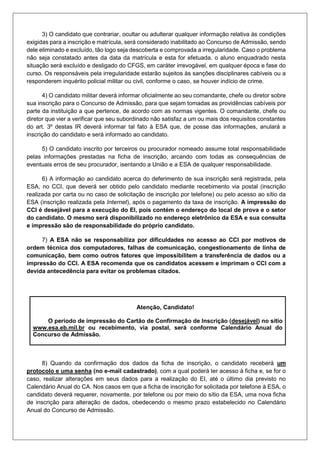 3) O candidato que contrariar, ocultar ou adulterar qualquer informação relativa às condições
exigidas para a inscrição e matrícula, será considerado inabilitado ao Concurso de Admissão, sendo
dele eliminado e excluído, tão logo seja descoberta e comprovada a irregularidade. Caso o problema
não seja constatado antes da data da matrícula e esta for efetuada, o aluno enquadrado nesta
situação será excluído e desligado do CFGS, em caráter irrevogável, em qualquer época e fase do
curso. Os responsáveis pela irregularidade estarão sujeitos às sanções disciplinares cabíveis ou a
responderem inquérito policial militar ou civil, conforme o caso, se houver indício de crime.
4) O candidato militar deverá informar oficialmente ao seu comandante, chefe ou diretor sobre
sua inscrição para o Concurso de Admissão, para que sejam tomadas as providências cabíveis por
parte da instituição a que pertence, de acordo com as normas vigentes. O comandante, chefe ou
diretor que vier a verificar que seu subordinado não satisfaz a um ou mais dos requisitos constantes
do art. 3º destas IR deverá informar tal fato à ESA que, de posse das informações, anulará a
inscrição do candidato e será informado ao candidato.
5) O candidato inscrito por terceiros ou procurador nomeado assume total responsabilidade
pelas informações prestadas na ficha de inscrição, arcando com todas as consequências de
eventuais erros de seu procurador, isentando a União e a ESA de qualquer responsabilidade.
6) A informação ao candidato acerca do deferimento de sua inscrição será registrada, pela
ESA, no CCI, que deverá ser obtido pelo candidato mediante recebimento via postal (inscrição
realizada por carta ou no caso de solicitação de inscrição por telefone) ou pelo acesso ao sítio da
ESA (inscrição realizada pela Internet), após o pagamento da taxa de inscrição. A impressão do
CCI é desejável para a execução do EI, pois contém o endereço do local de prova e o setor
do candidato. O mesmo será disponibilizado no endereço eletrônico da ESA e sua consulta
e impressão são de responsabilidade do próprio candidato.
7) A ESA não se responsabiliza por dificuldades no acesso ao CCI por motivos de
ordem técnica dos computadores, falhas de comunicação, congestionamento de linha de
comunicação, bem como outros fatores que impossibilitem a transferência de dados ou a
impressão do CCI. A ESA recomenda que os candidatos acessem e imprimam o CCI com a
devida antecedência para evitar os problemas citados.
Atenção, Candidato!
O período de impressão do Cartão de Confirmação de Inscrição (desejável) no sítio
www.esa.eb.mil.br ou recebimento, via postal, será conforme Calendário Anual do
Concurso de Admissão.
8) Quando da confirmação dos dados da ficha de inscrição, o candidato receberá um
protocolo e uma senha (no e-mail cadastrado), com a qual poderá ter acesso à ficha e, se for o
caso, realizar alterações em seus dados para a realização do EI, até o último dia previsto no
Calendário Anual do CA. Nos casos em que a ficha de inscrição for solicitada por telefone à ESA, o
candidato deverá requerer, novamente, por telefone ou por meio do sítio da ESA, uma nova ficha
de inscrição para alteração de dados, obedecendo o mesmo prazo estabelecido no Calendário
Anual do Concurso de Admissão.
 