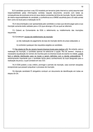 19
9) O candidato que tiver o seu CCI recebido por terceiros (pela Internet ou carta) assume total
responsabilidade pelas informações contidas naquele documento, arcando com todas as
consequências de eventuais erros em seus dados constantes da ficha de inscrição. Sendo, também,
de inteira responsabilidade do candidato, a conferência se a OMSE escolhida para o EI está correta
bem como do local para a realização do EI.
10) A documentação a ser apresentada pelo candidato e a taxa que deverá pagar para a sua
inscrição somente terão validade para o CA (que abrange o EI) ao qual se referirem.
11) Caberá ao Comandante da ESA o deferimento ou indeferimento das inscrições
requeridas.
12) Constituem causas de indeferimento da inscrição:
a) não realização do pagamento da taxa de inscrição dentro do prazo estipulado; e
b) contrariar quaisquer dos requisitos exigidos ao candidato.
13) Na cidade do Rio de Janeiro haverá diversos locais para realizar o EI. No entanto, para a
realização da inscrição, o candidato apenas irá selecionar a opção “Rio de Janeiro”. Visando à
necessária equalização do número de inscritos para os diversos locais de exame na cidade, a ESA
fará a referida distribuição para os locais a serem definidos com a devida antecedência. É
extremamente importante que o candidato tenha pleno conhecimento do local designado para a
realização da prova, o qual constará em seu CCI.
14) A ESA poderá, a seu critério, prorrogar o período de inscrição, caso ocorram situações
excepcionais que possam prejudicar o processo de inscrição.
15) Atenção candidato! É obrigatório conduzir um documento de identificação em todas as
etapas do CA.
 