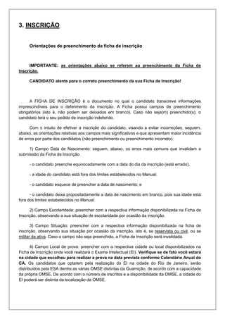 3. INSCRIÇÃO
Orientações de preenchimento da ficha de inscrição
IMPORTANTE: as orientações abaixo se referem ao preenchimento da Ficha de
Inscrição.
CANDIDATO atente para o correto preenchimento da sua Ficha de Inscrição!
A FICHA DE INSCRIÇÃO é o documento no qual o candidato transcreve informações
imprescindíveis para o deferimento da inscrição. A Ficha possui campos de preenchimento
obrigatórios (isto é, não podem ser deixados em branco). Caso não seja(m) preenchido(s), o
candidato terá o seu pedido de inscrição indeferido.
Com o intuito de efetivar a inscrição do candidato, visando a evitar incorreções, seguem,
abaixo, as orientações relativas aos campos mais significativos e que apresentam maior incidência
de erros por parte dos candidatos (não preenchimento ou preenchimento incorreto).
1) Campo Data de Nascimento: seguem, abaixo, os erros mais comuns que invalidam a
submissão da Ficha de Inscrição.
- o candidato preenche equivocadamente com a data do dia da inscrição (está errado);
- a idade do candidato está fora dos limites estabelecidos no Manual;
- o candidato esquece de preencher a data de nascimento; e
- o candidato deixa propositadamente a data de nascimento em branco, pois sua idade está
fora dos limites estabelecidos no Manual.
2) Campo Escolaridade: preencher com a respectiva informação disponibilizada na Ficha de
Inscrição, observando a sua situação de escolaridade por ocasião da inscrição.
3) Campo Situação: preencher com a respectiva informação disponibilizada na ficha de
inscrição, observando sua situação por ocasião da inscrição, isto é, se reservista ou civil, ou se
militar da ativa. Caso o campo não seja preenchido, a Ficha de Inscrição será invalidada.
4) Campo Local de prova: preencher com a respectiva cidade ou local disponibilizados na
Ficha de Inscrição onde você realizará o Exame Intelectual (EI). Verifique se de fato você estará
na cidade que escolheu para realizar a prova na data prevista conforme Calendário Anual do
CA. Os candidatos que optarem pela realização do EI na cidade do Rio de Janeiro, serão
distribuídos pela ESA dentre as várias OMSE distintas da Guarnição, de acordo com a capacidade
da própria OMSE. De acordo com o número de inscritos e a disponibilidade da OMSE, a cidade do
EI poderá ser distinta da localização da OMSE.
 