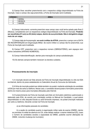 21
5) Campo Área: escolher preenchendo com o respectivo código disponibilizado na Ficha de
Inscrição. Caso o campo não seja preenchido, a Ficha de Inscrição será invalidada.
CÓDIGO ÁREA
1 GERAL
2 MÚSICA
3 SAÚDE
6) Campo instrumento: somente preencher esse campo caso você tenha optado pela Área 2
(Música), completando com os respectivos códigos disponibilizado na Ficha de Inscrição. Poderão
ser escolhidos 01 (um) ou 02 (dois) naipes, dentro da sua prioridade. Não é obrigatório eleger
mais de um naipe.
7) Campo data de Incorporação: se você é militar da ATIVA, preencha o campo com a DATA
DE INCORPORAÇÃO em Organização Militar. Se você é militar e o campo não for preenchido, sua
Ficha de Inscrição será invalidada.
8) Campo CPF: preencher com o respectivo número (OBRIGATÓRIO), sem espaços nem
outros caracteres (APENAS NÚMEROS).
9) Campo heteroidentificação: atentar para marcação do campo autodeclaração.
10) Os demais campos também merecem os devidos cuidados.
Processamento da inscrição
1) A inscrição deverá ser feita através da Ficha de Inscrição disponibilizada no sítio da ESA
na Internet, dentro do prazo estabelecido no Calendário Anual do Concurso de Admissão.
2) A ficha de inscrição poderá ser obtida também via postal, mediante solicitação do candidato
à ESA por meio de carta ou telefone. Nesse caso, o candidato deverá postar o formulário preenchido
dentro do mesmo prazo para inscrições efetuadas pela Internet.
3) O preenchimento da Ficha de Inscrição será feito em formulário eletrônico padronizado e
elaborado pela ESA, de acordo com orientação contida no Manual do Candidato, o qual estará
disponibilizado no sítio daquela Escola ou será fornecido impresso, via postal (inscrição realizada
por carta ou telefone). Deverão constar da Ficha de Inscrição:
a) as informações pessoais do candidato;
b) a opção do candidato quanto à organização militar sede de exame (OMSE), dentre
as previstas no edital de abertura do CA, onde deseja realizar o exame intelectual (EI), (caso
o número de candidatos exceda a capacidade da OMSE, poderão ocorrer alterações de
OMSE, incluindo mudança de município);
 