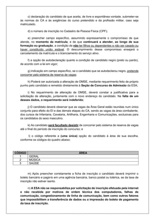 c) declaração do candidato de que aceita, de livre e espontânea vontade, submeter-se
às normas do CA e às exigências do curso pretendido e da profissão militar, caso seja
matriculado.
d) o número de inscrição no Cadastro de Pessoa Física (CPF);
e) preencher campo específico, assumindo expressamente o compromisso de que
atende, no momento da matrícula, e de que continuará a atender, ao longo de sua
formação ou graduação, a condição de não ter filhos ou dependentes e não ser casado ou
haver constituído união estável. O descumprimento desse compromisso ensejará o
cancelamento da matrícula e o licenciamento do serviço ativo.
f) a opção de autodeclaração quanto a condição de candidato negro (preto ou pardo),
de acordo com a lei em vigor;
g) indicação em campo específico, se o candidato que se autodeclarou negro, pretende
concorrer pelo sistema de reserva de vagas;
h) Poderá ser autorizada a alteração de OMSE, mediante requerimento feito de próprio
punho pelo candidato e remetido diretamente à Seção de Concurso de Admissão da ESA;
i) No requerimento de alteração de OMSE, deverá constar a justificativa para a
solicitação de alteração, juntamente com o novo endereço do candidato. Na falta de um
desses dados, o requerimento será indeferido;
j) O candidato deverá observar que as vagas da Área Geral estão reunidas num único
conjunto para efeito do EI e das demais etapas do CA, sendo as vagas da área combatente,
dos cursos de Infantaria, Cavalaria, Artilharia, Engenharia e Comunicações, exclusivas para
os candidatos do sexo masculino.
k) Ao candidato será facultado desistir de concorrer pelo sistema de reserva de vagas
até o final do período de inscrição do concurso; e
l) o código referente a (uma única) opção do candidato à área de sua escolha,
conforme os códigos do quadro abaixo:
m) Após preencher corretamente a ficha de inscrição o candidato deverá imprimir o
boleto bancário e pagá-lo em uma agência bancária, banco postal ou lotérica, se da taxa de
inscrição não estiver isento.
n) A ESA não se responsabiliza por solicitação de inscrição efetuada pela internet
e não recebida por motivos de ordem técnica dos computadores, falhas de
comunicação, congestionamento de linha de comunicação, bem como outros fatores
que impossibilitem a transferência de dados ou a impressão do boleto de pagamento
da taxa de inscrição.
CÓDIGO ÁREA
1 GERAL
2 MÚSICA
3 SAÚDE
 