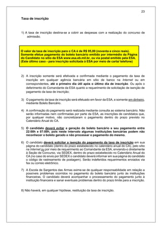 23
Taxa de inscrição
1) A taxa de inscrição destina-se a cobrir as despesas com a realização do concurso de
admissão.
2) A inscrição somente será efetivada e confirmada mediante o pagamento da taxa de
inscrição em qualquer agência bancária em sítio de banco na Internet ou em
correspondentes, até o primeiro dia útil após o último dia de inscrição. Ou após o
deferimento do Comandante da ESA quanto a requerimento de solicitação de isenção de
pagamento da taxa de inscrição;
3) O pagamento da taxa de inscrição será efetuado em favor da ESA, e somente em dinheiro,
mediante Boleto Bancário.
4) A confirmação do pagamento será realizada mediante consulta ao sistema bancário. Não
serão informadas nem confirmadas por parte da ESA, as inscrições de candidatos que,
por qualquer motivo, não concretizaram o pagamento dentro do prazo previsto no
Calendário Anual do CA.
5) O candidato deverá evitar a geração do boleto bancário e seu pagamento entre
22:00h e 07:00h, pois neste intervalo algumas instituições bancárias podem não
reconhecer o boleto gerado e não processar o pagamento do mesmo.
6) O candidato deverá solicitar a isenção do pagamento da taxa de inscrição em sua
página do candidato (dentro do prazo estabelecido no calendário anual do CA), pelo sítio
na Internet ou por meio de requerimento ao Comandante da ESA, enviando-o diretamente
à Seção de Concurso, via SEDEX, dentro do prazo estabelecido no Calendário Anual do
CA (no caso do envio por SEDEX o candidato deverá informar em sua página do candidato
o código de rastreamento de postagem). Serão indeferidos requerimentos enviados via
fax ou correio eletrônico.
7) A Escola de Sargentos das Armas exime-se de qualquer responsabilidade em relação a
possíveis problemas ocorridos no pagamento do boleto bancário junto às instituições
financeiras. O candidato deverá acompanhar o processamento do pagamento junto à
instituição financeira e sanar eventuais problemas dentro do prazo limite para a inscrição.
8) Não haverá, em qualquer hipótese, restituição da taxa de inscrição.
O valor da taxa de inscrição para o CA é de R$ 95,00 (noventa e cinco reais).
Somente efetue pagamento do boleto bancário emitido por intermédio da Página
do Candidato no sítio da ESA www.esa.eb.mil.br, ou via postal emitido pela ESA.
(Este último caso - para inscrição solicitada à ESA por meio de carta/ telefone)
 