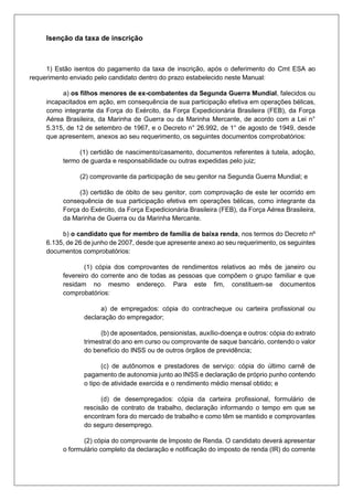 Isenção da taxa de inscrição
1) Estão isentos do pagamento da taxa de inscrição, após o deferimento do Cmt ESA ao
requerimento enviado pelo candidato dentro do prazo estabelecido neste Manual:
a) os filhos menores de ex-combatentes da Segunda Guerra Mundial, falecidos ou
incapacitados em ação, em consequência de sua participação efetiva em operações bélicas,
como integrante da Força do Exército, da Força Expedicionária Brasileira (FEB), da Força
Aérea Brasileira, da Marinha de Guerra ou da Marinha Mercante, de acordo com a Lei n°
5.315, de 12 de setembro de 1967, e o Decreto n° 26.992, de 1° de agosto de 1949, desde
que apresentem, anexos ao seu requerimento, os seguintes documentos comprobatórios:
(1) certidão de nascimento/casamento, documentos referentes à tutela, adoção,
termo de guarda e responsabilidade ou outras expedidas pelo juiz;
(2) comprovante da participação de seu genitor na Segunda Guerra Mundial; e
(3) certidão de óbito de seu genitor, com comprovação de este ter ocorrido em
consequência de sua participação efetiva em operações bélicas, como integrante da
Força do Exército, da Força Expedicionária Brasileira (FEB), da Força Aérea Brasileira,
da Marinha de Guerra ou da Marinha Mercante.
b) o candidato que for membro de família de baixa renda, nos termos do Decreto nº
6.135, de 26 de junho de 2007, desde que apresente anexo ao seu requerimento, os seguintes
documentos comprobatórios:
(1) cópia dos comprovantes de rendimentos relativos ao mês de janeiro ou
fevereiro do corrente ano de todas as pessoas que compõem o grupo familiar e que
residam no mesmo endereço. Para este fim, constituem-se documentos
comprobatórios:
a) de empregados: cópia do contracheque ou carteira profissional ou
declaração do empregador;
(b) de aposentados, pensionistas, auxílio-doença e outros: cópia do extrato
trimestral do ano em curso ou comprovante de saque bancário, contendo o valor
do benefício do INSS ou de outros órgãos de previdência;
(c) de autônomos e prestadores de serviço: cópia do último carnê de
pagamento de autonomia junto ao INSS e declaração de próprio punho contendo
o tipo de atividade exercida e o rendimento médio mensal obtido; e
(d) de desempregados: cópia da carteira profissional, formulário de
rescisão de contrato de trabalho, declaração informando o tempo em que se
encontram fora do mercado de trabalho e como têm se mantido e comprovantes
do seguro desemprego.
(2) cópia do comprovante de Imposto de Renda. O candidato deverá apresentar
o formulário completo da declaração e notificação do imposto de renda (IR) do corrente
 