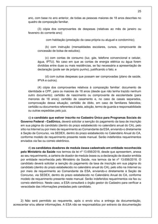 25
ano, com base no ano anterior, de todas as pessoas maiores de 18 anos descritas no
quadro de composição familiar.
(3) cópia dos comprovantes de despesas (relativas ao mês de janeiro ou
fevereiro do corrente ano):
com habitação (prestação da casa própria ou aluguel e condomínio);
(b) com instrução (mensalidades escolares, cursos, comprovante de
concessão de bolsa de estudos);
(c) com contas de consumo (luz, gás, telefone convencional e celular,
água, IPTU). No caso em que as contas de energia elétrica ou água forem
divididas entre duas ou mais residências, se faz necessária a apresentação de
declaração (pode ser de próprio punho), justificando o fato; e
(d) com outras despesas que possam ser comprovadas (plano de saúde,
IPVA e outros).
(4) cópia dos comprovantes relativos à composição familiar: documento de
identidade e CPF, para os maiores de 18 anos (desde que não tenha trazido nenhum
outro documento); certidão de nascimento ou comprovante de escolaridade (para
menores de 18 anos); certidão de casamento e, no caso de casais separados,
comprovação dessa situação; certidão de óbito, em caso de familiares falecidos;
certidão ou documentos referentes à tutela, adoção, termo de guarda e responsabilidade
ou outras expedidas pelo juiz.
c) o candidato que estiver inscrito no Cadastro Único para Programas Sociais do
Governo Federal - CadÚnico, deverá solicitar a isenção do pagamento da taxa de inscrição
em sua página do candidato (dentro do prazo estabelecido no calendário anual do CA), pelo
sítio na Internet ou por meio de requerimento ao Comandante da ESA, enviando-o diretamente
à Seção de Concurso, via SEDEX, dentro do prazo estabelecido no Calendário Anual do CA,
conforme modelo de requerimento presente neste manual. Serão indeferidos requerimentos
enviados via fax ou correio eletrônico.
d) os candidatos doadores de medula óssea cadastrado em entidade reconhecida
pelo Ministério da Saúde nos termos da lei nº 13.656/2018, desde que apresentem, anexa
ao seu requerimento, a carteira de doador de medula óssea ou a declaração de doador emitida
por entidade reconhecida pelo Ministério da Saúde, nos termos da lei nº 13.656/2018. O
candidato deverá solicitar a isenção do pagamento da taxa de inscrição em sua página do
candidato (dentro do prazo estabelecido no calendário anual do CA), pelo sítio na Internet ou
por meio de requerimento ao Comandante da ESA, enviando-o diretamente à Seção de
Concurso, via SEDEX, dentro do prazo estabelecido no Calendário Anual do CA, conforme
modelo de requerimento presente neste manual. Serão indeferidos requerimentos via fax ou
correio eletrônico. Neste caso, a ESA consultará o órgão gestor do Cadastro para verificar a
veracidade das informações prestadas pelo candidato.
2) Não será permitido ao requerente, após o envio e/ou a entrega da documentação,
acrescentar e/ou alterar informações. A ESA não se responsabiliza por extravio da documentação
 