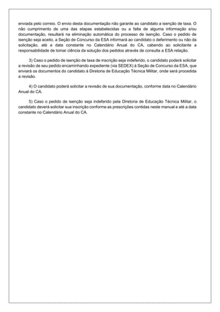 enviada pelo correio. O envio desta documentação não garante ao candidato a isenção de taxa. O
não cumprimento de uma das etapas estabelecidas ou a falta de alguma informação e/ou
documentação, resultará na eliminação automática do processo de isenção. Caso o pedido de
isenção seja aceito, a Seção de Concurso da ESA informará ao candidato o deferimento ou não da
solicitação, até a data constante no Calendário Anual do CA, cabendo ao solicitante a
responsabilidade de tomar ciência da solução dos pedidos através de consulta a ESA relação.
3) Caso o pedido de isenção de taxa de inscrição seja indeferido, o candidato poderá solicitar
a revisão de seu pedido encaminhando expediente (via SEDEX) à Seção de Concurso da ESA, que
enviará os documentos do candidato à Diretoria de Educação Técnica Militar, onde será procedida
a revisão.
4) O candidato poderá solicitar a revisão de sua documentação, conforme data no Calendário
Anual do CA.
5) Caso o pedido de isenção seja indeferido pela Diretoria de Educação Técnica Militar, o
candidato deverá solicitar sua inscrição conforme as prescrições contidas neste manual e até a data
constante no Calendário Anual do CA.
 