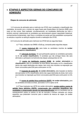 27
4. ETAPAS E ASPECTOS GERAIS DO CONCURSO DE
ADMISSÃO
Etapas do concurso de admissão
1) O concurso de admissão para a matrícula nos CFGS visa à avaliação e classificação dos
candidatos, de acordo com o número de vagas fixado pelo Estado-Maior do Exército (EME) para
cada um dos cursos. Será realizado, simultaneamente, em localidades distribuídas por todo o
território nacional, selecionando os candidatos que demonstrarem possuir capacidade intelectual,
conhecimentos fundamentais, vigor físico e condições de saúde que lhes possibilitem acompanhar
os estudos e suportar os esforços exigidos durante a realização dos CFGS.
2) O concurso de admissão para matrícula nos CFGS terá as seguintes fases:
a) 1ª fase, realizada nas OMSE e EsSLog, composta pelas seguintes etapas:
(1) exame intelectual (EI), para todos os candidatos inscritos de caráter
eliminatório e classificatório;
(2) valoração de títulos, da qual participarão apenas os candidatos aprovados
no EI, de caráter classificatório. O candidato que não entregar títulos não será
eliminado e participará normalmente das etapas subsequentes do CA;
(3) exame de habilitação musical (EHM), de caráter eliminatório e
classificatório, para os candidatos da área Música aprovados no EI e classificados
dentro das vagas destinadas aos naipes, bem como aos incluídos na majoração que
forem convocados pela ESA para continuarem no CA;
(4) inspeção de saúde (IS), de caráter eliminatório, esta inspeção se destina
aos aprovados no EI e classificados dentro das vagas destinadas às áreas, bem como
aos incluídos na majoração que forem convocados pela ESA para continuarem no CA;
e
(5) exame de aptidão física preliminar (EAFP), de caráter eliminatório, para
os candidatos de todas as áreas, aprovados no EI e aptos na IS.
b) 2ª fase (realizada nas UETE) de caráter eliminatório: revisão médica, exame de
aptidão física definitivo (EAFD), comprovação dos requisitos biográficos dos
candidatos e comprovação através da heteroidentificação para os candidatos que se
autodeclararem pretos ou pardos no ato da inscrição e tenham indicados em campo
especifico que pretendem concorrer para o sistema de reserva de vagas, de caráter
eliminatório.
 
