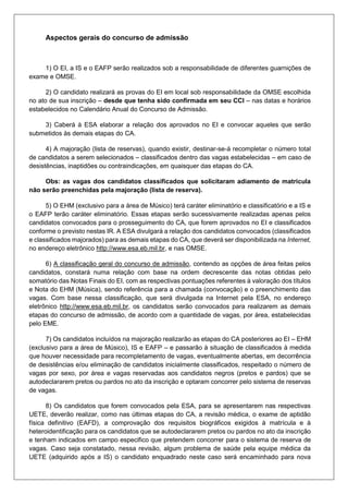 Aspectos gerais do concurso de admissão
1) O EI, a IS e o EAFP serão realizados sob a responsabilidade de diferentes guarnições de
exame e OMSE.
2) O candidato realizará as provas do EI em local sob responsabilidade da OMSE escolhida
no ato de sua inscrição – desde que tenha sido confirmada em seu CCI – nas datas e horários
estabelecidos no Calendário Anual do Concurso de Admissão.
3) Caberá à ESA elaborar a relação dos aprovados no EI e convocar aqueles que serão
submetidos às demais etapas do CA.
4) A majoração (lista de reservas), quando existir, destinar-se-á recompletar o número total
de candidatos a serem selecionados – classificados dentro das vagas estabelecidas – em caso de
desistências, inaptidões ou contraindicações, em quaisquer das etapas do CA.
Obs: as vagas dos candidatos classificados que solicitaram adiamento de matricula
não serão preenchidas pela majoração (lista de reserva).
5) O EHM (exclusivo para a área de Músico) terá caráter eliminatório e classificatório e a IS e
o EAFP terão caráter eliminatório. Essas etapas serão sucessivamente realizadas apenas pelos
candidatos convocados para o prosseguimento do CA, que forem aprovados no EI e classificados
conforme o previsto nestas IR. A ESA divulgará a relação dos candidatos convocados (classificados
e classificados majorados) para as demais etapas do CA, que deverá ser disponibilizada na Internet,
no endereço eletrônico http://www.esa.eb.mil.br, e nas OMSE.
6) A classificação geral do concurso de admissão, contendo as opções de área feitas pelos
candidatos, constará numa relação com base na ordem decrescente das notas obtidas pelo
somatório das Notas Finais do EI, com as respectivas pontuações referentes à valoração dos títulos
e Nota do EHM (Música), sendo referência para a chamada (convocação) e o preenchimento das
vagas. Com base nessa classificação, que será divulgada na Internet pela ESA, no endereço
eletrônico http://www.esa.eb.mil.br, os candidatos serão convocados para realizarem as demais
etapas do concurso de admissão, de acordo com a quantidade de vagas, por área, estabelecidas
pelo EME.
7) Os candidatos incluídos na majoração realizarão as etapas do CA posteriores ao EI – EHM
(exclusivo para a área de Músico), IS e EAFP – e passarão à situação de classificados à medida
que houver necessidade para recompletamento de vagas, eventualmente abertas, em decorrência
de desistências e/ou eliminação de candidatos inicialmente classificados, respeitado o número de
vagas por sexo, por área e vagas reservadas aos candidatos negros (pretos e pardos) que se
autodeclararem pretos ou pardos no ato da inscrição e optaram concorrer pelo sistema de reservas
de vagas.
8) Os candidatos que forem convocados pela ESA, para se apresentarem nas respectivas
UETE, deverão realizar, como nas últimas etapas do CA, a revisão médica, o exame de aptidão
física definitivo (EAFD), a comprovação dos requisitos biográficos exigidos à matrícula e à
heteroidentificação para os candidatos que se autodeclararem pretos ou pardos no ato da inscrição
e tenham indicados em campo especifico que pretendem concorrer para o sistema de reserva de
vagas. Caso seja constatado, nessa revisão, algum problema de saúde pela equipe médica da
UETE (adquirido após a IS) o candidato enquadrado neste caso será encaminhado para nova
 