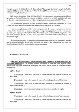 29
inspeção a cargo do Médico Perito da Guarnição (MPGu) ou por Junta de Inspeção de Saúde
Especial (JISE), nomeada pelo Comando Militar de Área (C Mil A), a fim de ser confirmada, ou não,
sua contraindicação à matrícula.
9) O exame de aptidão física definitivo (EAFD) será executado, apenas pelos candidatos
aprovados na Revisão Médica, nas mesmas condições e parâmetros do EAFP realizado na 1ª fase
do CA, com o objetivo de confirmar os índices atingidos pelos candidatos no EAFP/1ª fase.
10) Os candidatos aprovados na ISGR da Revisão Médica deverão ser submetidos ao EAFD
e, caso não sejam aprovados neste exame, terão direito a realização do EAFDGR.
11) A convocação de candidatos para recompletamento de vagas – eventualmente abertas
por candidatos desistentes ou reprovados/inaptos em alguma etapa posterior ao EI – ocorrerá, se
for o caso, até a data prevista no Calendário Anual do CA, em uma das UETE designadas para
realizarem o Primeiro Ano dos CFGS. A partir dessa data, nenhum candidato será convocado para
recompletar vagas.
12) Imediatamente após a conclusão de todas as etapas do CA, a ESA elaborará a relação
dos candidatos habilitados à matrícula, distribuída por áreas, a ser estabelecida com base na
classificação geral do CA e nos resultados das demais etapas.
Critérios de desempate
1) Em caso de igualdade na pré-classificação para a correção da parte discursiva de
Português (Redação) do CA, ou seja, mesmo somatórios de notas na parte objetiva, serão
utilizados os seguintes critérios de desempate, de acordo com a ordem de prioridade abaixo
estabelecida:
a) Área Geral:
1ª prioridade - maior nota na parte da prova referente às questões objetivas de
Português;
2ª prioridade - maior nota na parte da prova referente às questões de Matemática;
3ª prioridade - maior nota na parte da prova referente às questões de História e
Geografia do Brasil; e
4ª prioridade - maior nota na parte da prova referente às questões de Inglês.
b) Área Música:
1ª prioridade - maior nota na parte da prova referente às questões de Teoria Musical
2ª prioridade - maior nota na parte da prova referente às questões objetivas de
Português;
 