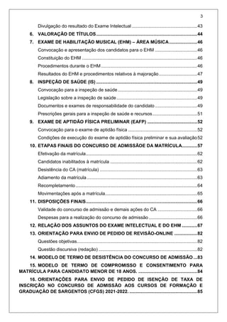 3
Divulgação do resultado do Exame Intelectual ...................................................43
6. VALORAÇÃO DE TÍTULOS...............................................................................44
7. EXAME DE HABILITAÇÃO MUSICAL (EHM) – ÁREA MÚSICA......................46
Convocação e apresentação dos candidatos para o EHM .................................46
Constituição do EHM ..........................................................................................46
Procedimentos durante o EHM ...........................................................................46
Resultados do EHM e procedimentos relativos à majoração..............................47
8. INSPEÇÃO DE SAÚDE (IS) ...............................................................................49
Convocação para a inspeção de saúde..............................................................49
Legislação sobre a inspeção de saúde...............................................................49
Documentos e exames de responsabilidade do candidato .................................49
Prescrições gerais para a inspeção de saúde e recursos...................................51
9. EXAME DE APTIDÃO FÍSICA PRELIMINAR (EAFP) .......................................52
Convocação para o exame de aptidão física ......................................................52
Condições de execução do exame de aptidão física preliminar e sua avaliação52
10. ETAPAS FINAIS DO CONCURSO DE ADMISSÃOE DA MATRÍCULA............57
Efetivação da matrícula.......................................................................................62
Candidatos inabilitados à matrícula ....................................................................62
Desistência do CA (matrícula) ............................................................................63
Adiamento da matrícula ......................................................................................63
Recompletamento...............................................................................................64
Movimentações após a matrícula........................................................................65
11. DISPOSIÇÕES FINAIS.......................................................................................66
Validade do concurso de admissão e demais ações do CA ...............................66
Despesas para a realização do concurso de admissão......................................66
12. RELAÇÃO DOS ASSUNTOS DO EXAME INTELECTUAL E DO EHM ............67
13. ORIENTAÇÃO PARA ENVIO DE PEDIDO DE REVISÃO-ONLINE ..................82
Questões objetivas..............................................................................................82
Questão discursiva (redação) .............................................................................82
14. MODELO DE TERMO DE DESISTÊNCIA DO CONCURSO DE ADMISSÃO ...83
15. MODELO DE TERMO DE COMPROMISSO E CONSENTIMENTO PARA
MATRÍCULA PARA CANDIDATO MENOR DE 18 ANOS. ..............................................84
16. ORIENTAÇÕES PARA ENVIO DE PEDIDO DE ISENÇÃO DE TAXA DE
INSCRIÇÃO NO CONCURSO DE ADMISSÃO AOS CURSOS DE FORMAÇÃO E
GRADUAÇÃO DE SARGENTOS (CFGS) 2021-2022. .....................................................85
 