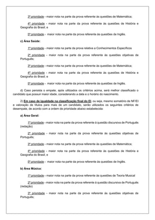 3ª prioridade - maior nota na parte da prova referente às questões de Matemática;
4ª prioridade - maior nota na parte da prova referente às questões de História e
Geografia do Brasil; e
5ª prioridade - maior nota na parte da prova referente às questões de Inglês.
c) Área Saúde:
1ª prioridade - maior nota na parte da prova relativa a Conhecimentos Específicos
2ª prioridade - maior nota na parte da prova referente às questões objetivas de
Português;
3ª prioridade - maior nota na parte da prova referente às questões de Matemática;
4ª prioridade - maior nota na parte da prova referente às questões de História e
Geografia do Brasil; e
5ª prioridade - maior nota na parte da prova referente às questões de Inglês.
d) Caso persista o empate, após utilizados os critérios acima, será melhor classificado o
candidato que possuir maior idade, considerando a data e o horário do nascimento.
2) Em caso de igualdade na classificação final do EI, ou seja, mesmo somatório de NF/EI
e valoração de títulos para mais de um candidato, serão utilizados os seguintes critérios de
desempate, de acordo com a ordem de prioridade abaixo estabelecida:
a) Área Geral:
1ª prioridade - maior nota na parte da prova referente à questão discursiva de Português
(redação)
2ª prioridade - maior nota na parte da prova referente às questões objetivas de
Português;
3ª prioridade - maior nota na parte da prova referente às questões de Matemática;
4ª prioridade - maior nota na parte da prova referente às questões de História e
Geografia do Brasil; e
5ª prioridade - maior nota na parte da prova referente às questões de Inglês.
b) Área Música:
1ª prioridade - maior nota na parte da prova referente às questões de Teoria Musical
2ª prioridade - maior nota na parte da prova referente à questão discursiva de Português
(redação)
3ª prioridade - maior nota na parte da prova referente às questões objetivas de
Português;
 