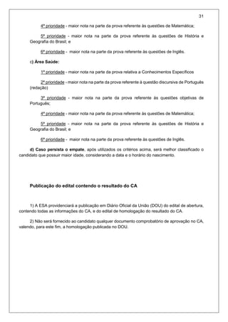 31
4ª prioridade - maior nota na parte da prova referente às questões de Matemática;
5ª prioridade - maior nota na parte da prova referente às questões de História e
Geografia do Brasil; e
6ª prioridade - maior nota na parte da prova referente às questões de Inglês.
c) Área Saúde:
1ª prioridade - maior nota na parte da prova relativa a Conhecimentos Específicos
2ª prioridade - maior nota na parte da prova referente à questão discursiva de Português
(redação)
3ª prioridade - maior nota na parte da prova referente às questões objetivas de
Português;
4ª prioridade - maior nota na parte da prova referente às questões de Matemática;
5ª prioridade - maior nota na parte da prova referente às questões de História e
Geografia do Brasil; e
6ª prioridade - maior nota na parte da prova referente às questões de Inglês.
d) Caso persista o empate, após utilizados os critérios acima, será melhor classificado o
candidato que possuir maior idade, considerando a data e o horário do nascimento.
Publicação do edital contendo o resultado do CA
1) A ESA providenciará a publicação em Diário Oficial da União (DOU) do edital de abertura,
contendo todas as informações do CA, e do edital de homologação do resultado do CA.
2) Não será fornecido ao candidato qualquer documento comprobatório de aprovação no CA,
valendo, para este fim, a homologação publicada no DOU.
 
